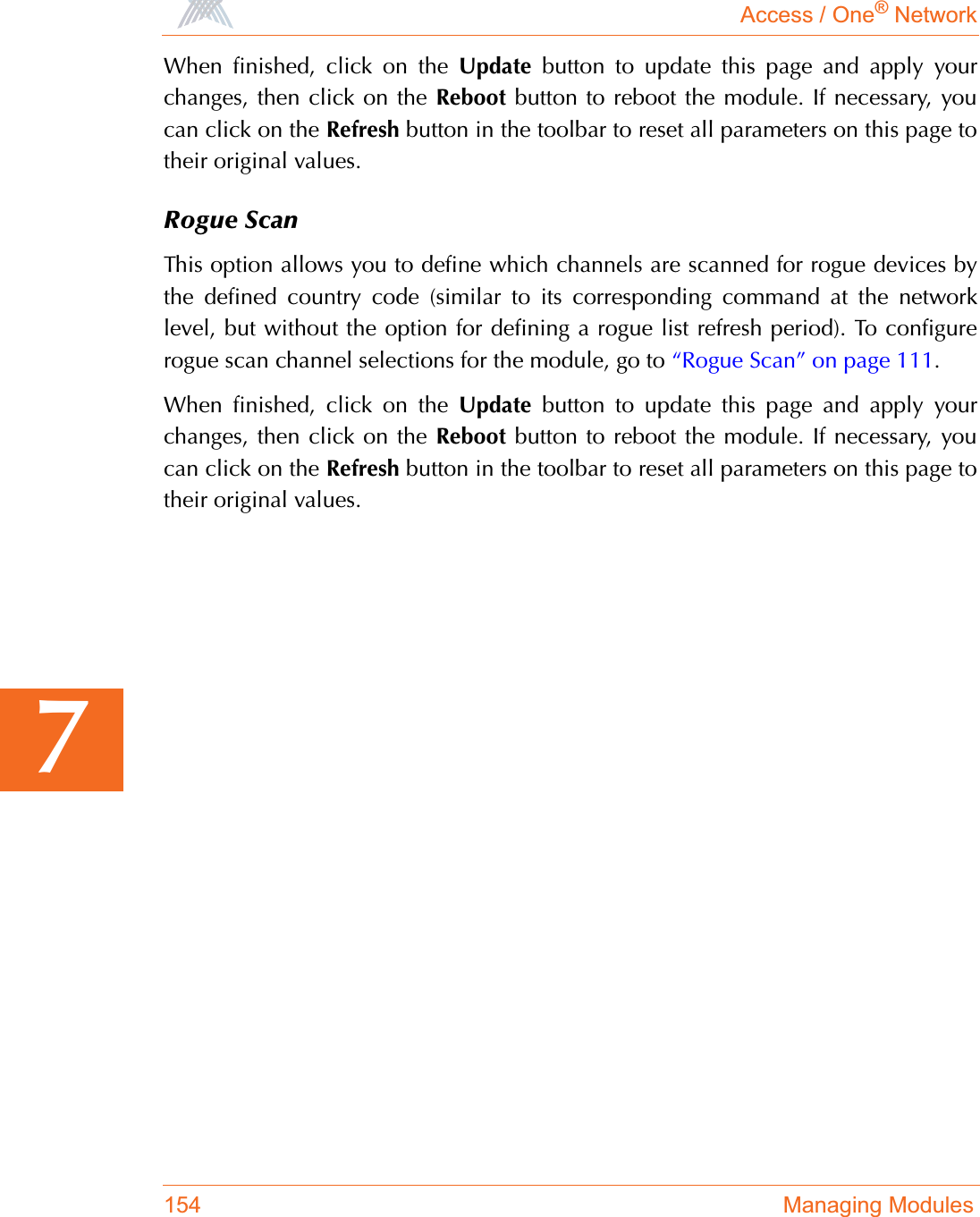 Access / One® Network154 Managing Modules7When finished, click on the Update button to update this page and apply yourchanges, then click on the Reboot button to reboot the module. If necessary, youcan click on the Refresh button in the toolbar to reset all parameters on this page totheir original values.Rogue ScanThis option allows you to define which channels are scanned for rogue devices bythe defined country code (similar to its corresponding command at the networklevel, but without the option for defining a rogue list refresh period). To configurerogue scan channel selections for the module, go to “Rogue Scan” on page 111.When finished, click on the Update button to update this page and apply yourchanges, then click on the Reboot button to reboot the module. If necessary, youcan click on the Refresh button in the toolbar to reset all parameters on this page totheir original values.