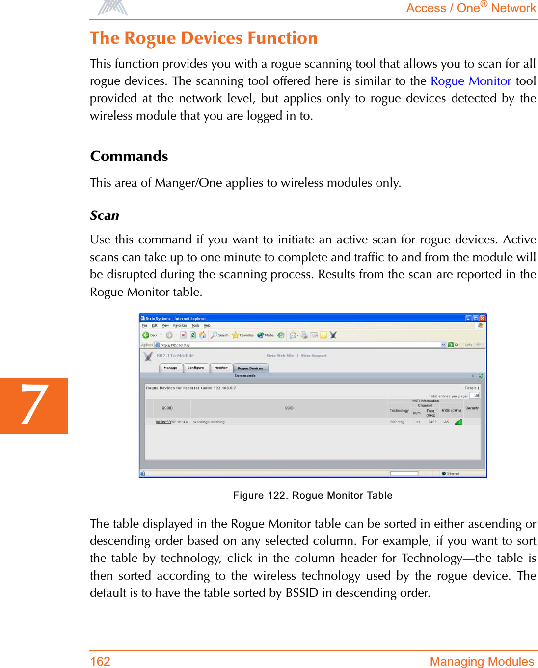 Access / One® Network162 Managing Modules7The Rogue Devices FunctionThis function provides you with a rogue scanning tool that allows you to scan for allrogue devices. The scanning tool offered here is similar to the Rogue Monitor toolprovided at the network level, but applies only to rogue devices detected by thewireless module that you are logged in to.CommandsThis area of Manger/One applies to wireless modules only.ScanUse this command if you want to initiate an active scan for rogue devices. Activescans can take up to one minute to complete and traffic to and from the module willbe disrupted during the scanning process. Results from the scan are reported in theRogue Monitor table.Figure 122. Rogue Monitor TableThe table displayed in the Rogue Monitor table can be sorted in either ascending ordescending order based on any selected column. For example, if you want to sortthe table by technology, click in the column header for Technology—the table isthen sorted according to the wireless technology used by the rogue device. Thedefault is to have the table sorted by BSSID in descending order.