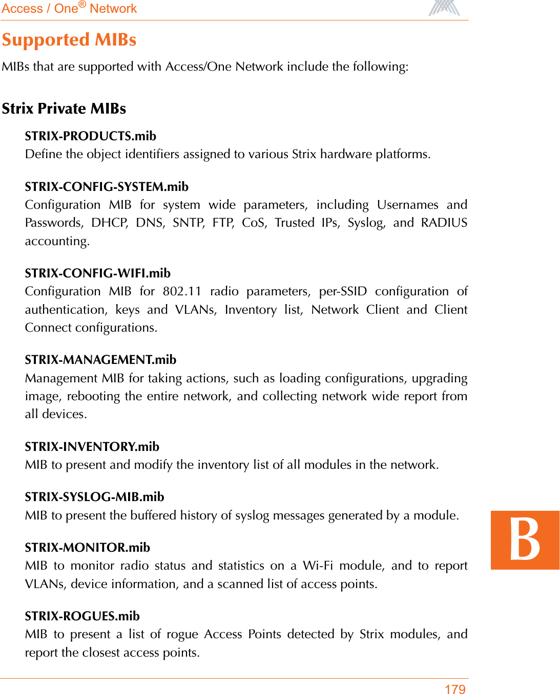 Access / One® Network179BSupported MIBsMIBs that are supported with Access/One Network include the following:Strix Private MIBsSTRIX-PRODUCTS.mibDefine the object identifiers assigned to various Strix hardware platforms.STRIX-CONFIG-SYSTEM.mibConfiguration MIB for system wide parameters, including Usernames andPasswords, DHCP, DNS, SNTP, FTP, CoS, Trusted IPs, Syslog, and RADIUSaccounting.STRIX-CONFIG-WIFI.mibConfiguration MIB for 802.11 radio parameters, per-SSID configuration ofauthentication, keys and VLANs, Inventory list, Network Client and ClientConnect configurations.STRIX-MANAGEMENT.mibManagement MIB for taking actions, such as loading configurations, upgradingimage, rebooting the entire network, and collecting network wide report fromall devices.STRIX-INVENTORY.mibMIB to present and modify the inventory list of all modules in the network.STRIX-SYSLOG-MIB.mibMIB to present the buffered history of syslog messages generated by a module.STRIX-MONITOR.mibMIB to monitor radio status and statistics on a Wi-Fi module, and to reportVLANs, device information, and a scanned list of access points.STRIX-ROGUES.mibMIB to present a list of rogue Access Points detected by Strix modules, andreport the closest access points.