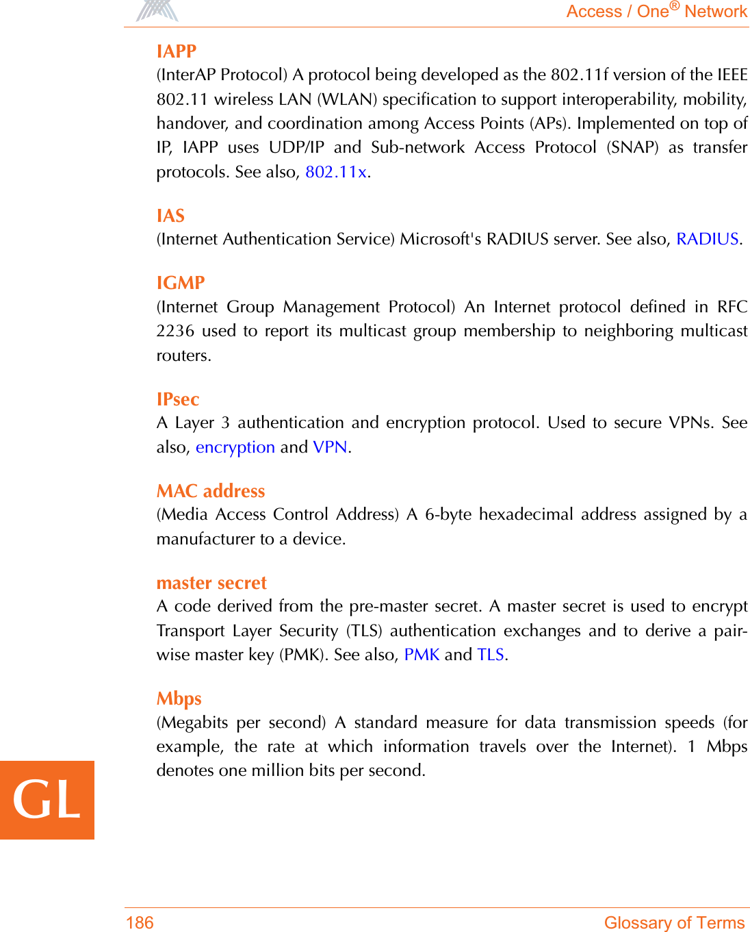 Access / One® Network186 Glossary of TermsGLIAPP(InterAP Protocol) A protocol being developed as the 802.11f version of the IEEE802.11 wireless LAN (WLAN) specification to support interoperability, mobility,handover, and coordination among Access Points (APs). Implemented on top ofIP, IAPP uses UDP/IP and Sub-network Access Protocol (SNAP) as transferprotocols. See also, 802.11x.IAS(Internet Authentication Service) Microsoft&apos;s RADIUS server. See also, RADIUS.IGMP(Internet Group Management Protocol) An Internet protocol defined in RFC2236 used to report its multicast group membership to neighboring multicastrouters.IPsecA Layer 3 authentication and encryption protocol. Used to secure VPNs. Seealso, encryption and VPN.MAC address(Media Access Control Address) A 6-byte hexadecimal address assigned by amanufacturer to a device.master secretA code derived from the pre-master secret. A master secret is used to encryptTransport Layer Security (TLS) authentication exchanges and to derive a pair-wise master key (PMK). See also, PMK and TLS.Mbps(Megabits per second) A standard measure for data transmission speeds (forexample, the rate at which information travels over the Internet). 1 Mbpsdenotes one million bits per second.