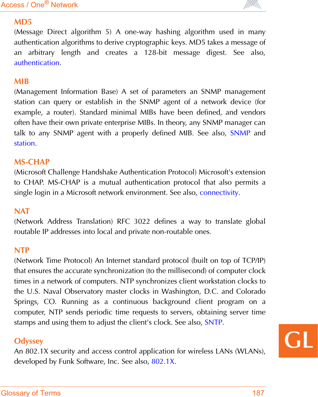 Access / One® NetworkGlossary of Terms 187GLMD5(Message Direct algorithm 5) A one-way hashing algorithm used in manyauthentication algorithms to derive cryptographic keys. MD5 takes a message ofan arbitrary length and creates a 128-bit message digest. See also,authentication.MIB(Management Information Base) A set of parameters an SNMP managementstation can query or establish in the SNMP agent of a network device (forexample, a router). Standard minimal MIBs have been defined, and vendorsoften have their own private enterprise MIBs. In theory, any SNMP manager cantalk to any SNMP agent with a properly defined MIB. See also, SNMP andstation.MS-CHAP(Microsoft Challenge Handshake Authentication Protocol) Microsoft&apos;s extensionto CHAP. MS-CHAP is a mutual authentication protocol that also permits asingle login in a Microsoft network environment. See also, connectivity.NAT(Network Address Translation) RFC 3022 defines a way to translate globalroutable IP addresses into local and private non-routable ones.NTP(Network Time Protocol) An Internet standard protocol (built on top of TCP/IP)that ensures the accurate synchronization (to the millisecond) of computer clocktimes in a network of computers. NTP synchronizes client workstation clocks tothe U.S. Naval Observatory master clocks in Washington, D.C. and ColoradoSprings, CO. Running as a continuous background client program on acomputer, NTP sends periodic time requests to servers, obtaining server timestamps and using them to adjust the client&apos;s clock. See also, SNTP.OdysseyAn 802.1X security and access control application for wireless LANs (WLANs),developed by Funk Software, Inc. See also, 802.1X.