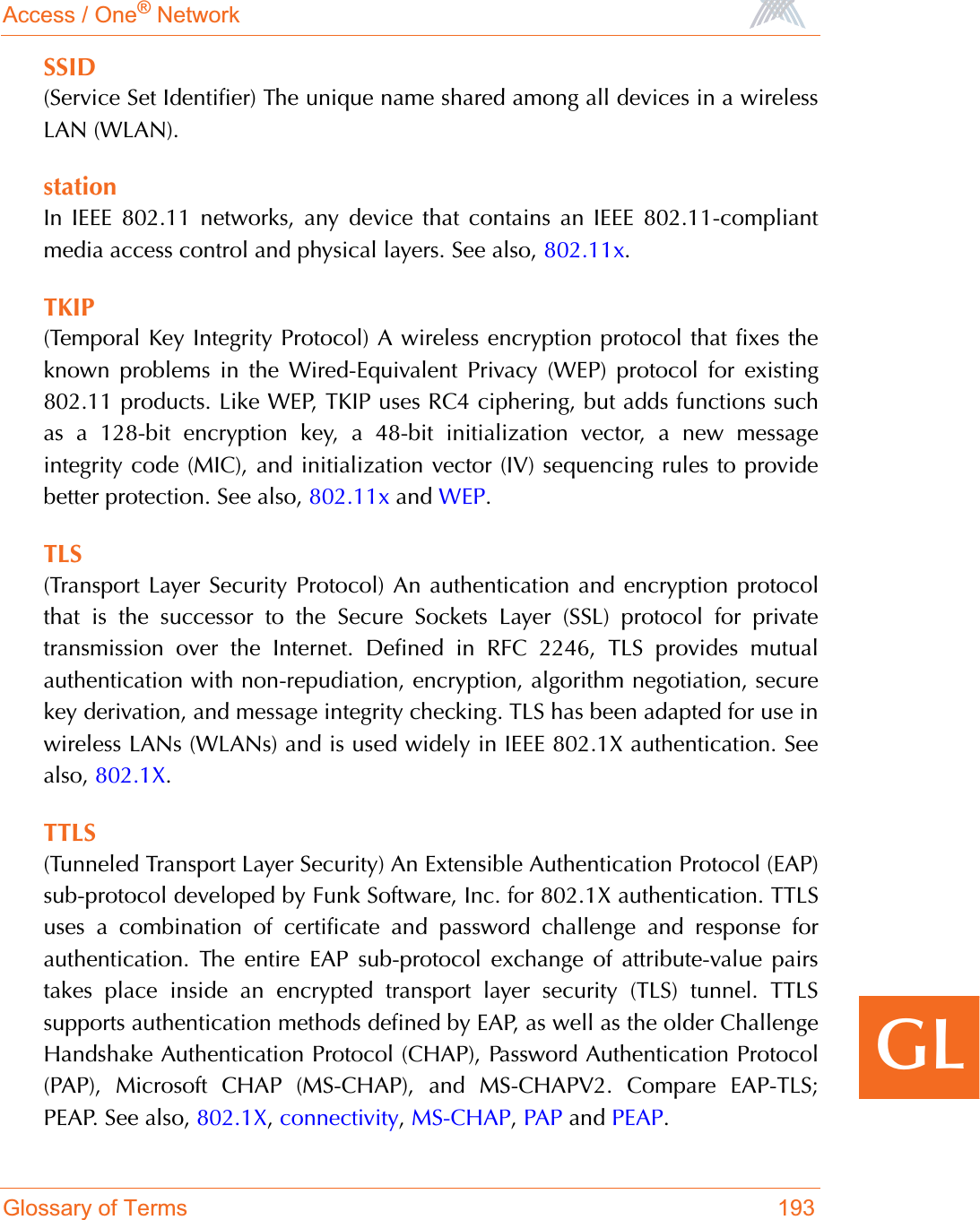 Access / One® NetworkGlossary of Terms 193GLSSID(Service Set Identifier) The unique name shared among all devices in a wirelessLAN (WLAN).stationIn IEEE 802.11 networks, any device that contains an IEEE 802.11-compliantmedia access control and physical layers. See also, 802.11x.TKIP(Temporal Key Integrity Protocol) A wireless encryption protocol that fixes theknown problems in the Wired-Equivalent Privacy (WEP) protocol for existing802.11 products. Like WEP, TKIP uses RC4 ciphering, but adds functions suchas a 128-bit encryption key, a 48-bit initialization vector, a new messageintegrity code (MIC), and initialization vector (IV) sequencing rules to providebetter protection. See also, 802.11x and WEP.TLS(Transport Layer Security Protocol) An authentication and encryption protocolthat is the successor to the Secure Sockets Layer (SSL) protocol for privatetransmission over the Internet. Defined in RFC 2246, TLS provides mutualauthentication with non-repudiation, encryption, algorithm negotiation, securekey derivation, and message integrity checking. TLS has been adapted for use inwireless LANs (WLANs) and is used widely in IEEE 802.1X authentication. Seealso, 802.1X.TTLS(Tunneled Transport Layer Security) An Extensible Authentication Protocol (EAP)sub-protocol developed by Funk Software, Inc. for 802.1X authentication. TTLSuses a combination of certificate and password challenge and response forauthentication. The entire EAP sub-protocol exchange of attribute-value pairstakes place inside an encrypted transport layer security (TLS) tunnel. TTLSsupports authentication methods defined by EAP, as well as the older ChallengeHandshake Authentication Protocol (CHAP), Password Authentication Protocol(PAP), Microsoft CHAP (MS-CHAP), and MS-CHAPV2. Compare EAP-TLS;PEAP. See also, 802.1X,connectivity,MS-CHAP,PAP and PEAP.