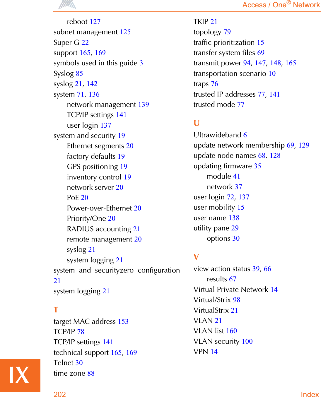 Access / One® Network202 IndexIXreboot 127subnet management 125Super G 22support 165,169symbols used in this guide 3Syslog 85syslog 21,142system 71,136network management 139TCP/IP settings 141user login 137system and security 19Ethernet segments 20factory defaults 19GPS positioning 19inventory control 19network server 20PoE 20Power-over-Ethernet 20Priority/One 20RADIUS accounting 21remote management 20syslog 21system logging 21system and securityzero configuration21system logging 21Ttarget MAC address 153TCP/IP 78TCP/IP settings 141technical support 165,169Telnet 30time zone 88TKIP 21topology 79traffic prioritization 15transfer system files 69transmit power 94,147,148,165transportation scenario 10traps 76trusted IP addresses 77,141trusted mode 77UUltrawideband 6update network membership 69,129update node names 68,128updating firmware 35module 41network 37user login 72,137user mobility 15user name 138utility pane 29options 30Vview action status 39,66results 67Virtual Private Network 14Virtual/Strix 98VirtualStrix 21VLAN 21VLAN list 160VLAN security 100VPN 14