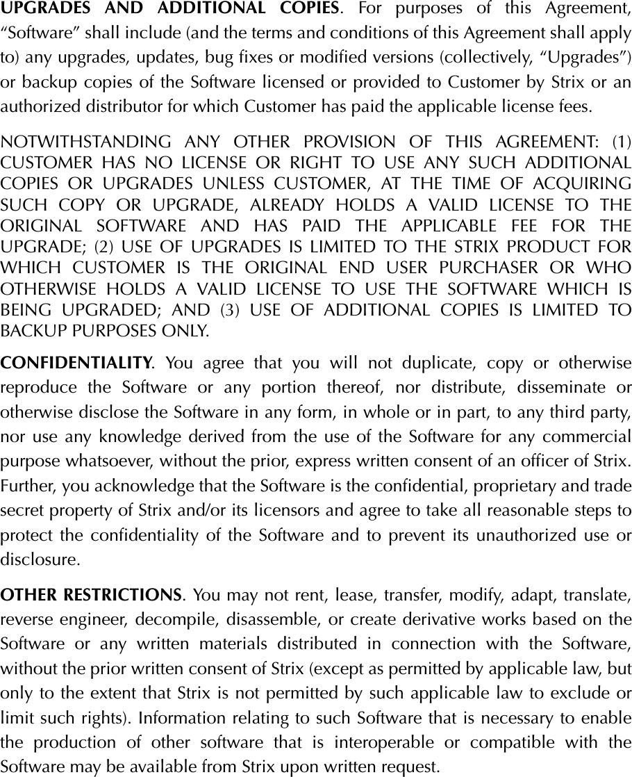 UPGRADES AND ADDITIONAL COPIES. For purposes of this Agreement,“Software” shall include (and the terms and conditions of this Agreement shall applyto) any upgrades, updates, bug fixes or modified versions (collectively, “Upgrades”)or backup copies of the Software licensed or provided to Customer by Strix or anauthorized distributor for which Customer has paid the applicable license fees.NOTWITHSTANDING ANY OTHER PROVISION OF THIS AGREEMENT: (1)CUSTOMER HAS NO LICENSE OR RIGHT TO USE ANY SUCH ADDITIONALCOPIES OR UPGRADES UNLESS CUSTOMER, AT THE TIME OF ACQUIRINGSUCH COPY OR UPGRADE, ALREADY HOLDS A VALID LICENSE TO THEORIGINAL SOFTWARE AND HAS PAID THE APPLICABLE FEE FOR THEUPGRADE; (2) USE OF UPGRADES IS LIMITED TO THE STRIX PRODUCT FORWHICH CUSTOMER IS THE ORIGINAL END USER PURCHASER OR WHOOTHERWISE HOLDS A VALID LICENSE TO USE THE SOFTWARE WHICH ISBEING UPGRADED; AND (3) USE OF ADDITIONAL COPIES IS LIMITED TOBACKUP PURPOSES ONLY.CONFIDENTIALITY. You agree that you will not duplicate, copy or otherwisereproduce the Software or any portion thereof, nor distribute, disseminate orotherwise disclose the Software in any form, in whole or in part, to any third party,nor use any knowledge derived from the use of the Software for any commercialpurpose whatsoever, without the prior, express written consent of an officer of Strix.Further, you acknowledge that the Software is the confidential, proprietary and tradesecret property of Strix and/or its licensors and agree to take all reasonable steps toprotect the confidentiality of the Software and to prevent its unauthorized use ordisclosure.OTHER RESTRICTIONS. You may not rent, lease, transfer, modify, adapt, translate,reverse engineer, decompile, disassemble, or create derivative works based on theSoftware or any written materials distributed in connection with the Software,without the prior written consent of Strix (except as permitted by applicable law, butonly to the extent that Strix is not permitted by such applicable law to exclude orlimit such rights). Information relating to such Software that is necessary to enablethe production of other software that is interoperable or compatible with theSoftware may be available from Strix upon written request.