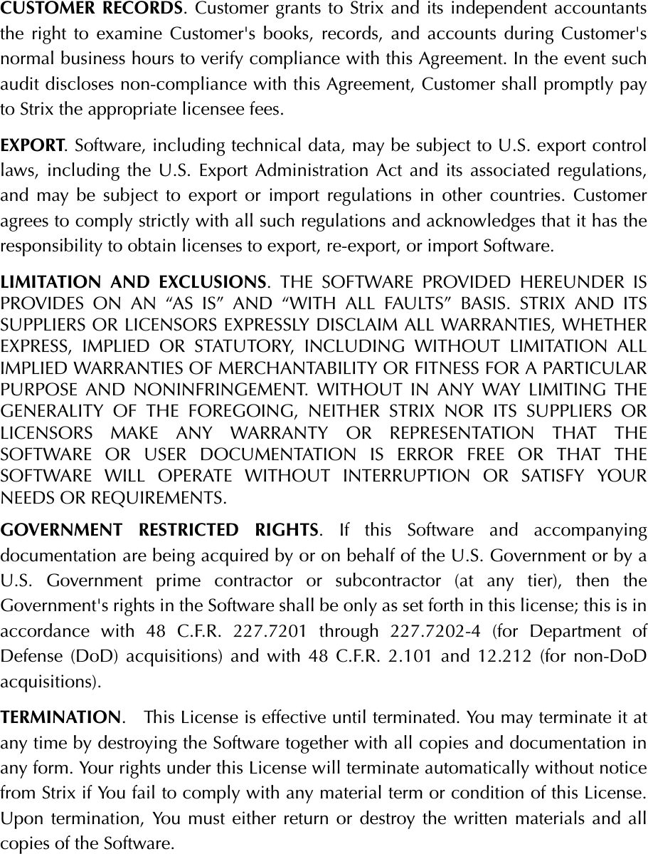 CUSTOMER RECORDS. Customer grants to Strix and its independent accountantsthe right to examine Customer&apos;s books, records, and accounts during Customer&apos;snormal business hours to verify compliance with this Agreement. In the event suchaudit discloses non-compliance with this Agreement, Customer shall promptly payto Strix the appropriate licensee fees.EXPORT. Software, including technical data, may be subject to U.S. export controllaws, including the U.S. Export Administration Act and its associated regulations,and may be subject to export or import regulations in other countries. Customeragrees to comply strictly with all such regulations and acknowledges that it has theresponsibility to obtain licenses to export, re-export, or import Software.LIMITATION AND EXCLUSIONS. THE SOFTWARE PROVIDED HEREUNDER ISPROVIDES ON AN “AS IS” AND “WITH ALL FAULTS” BASIS. STRIX AND ITSSUPPLIERS OR LICENSORS EXPRESSLY DISCLAIM ALL WARRANTIES, WHETHEREXPRESS, IMPLIED OR STATUTORY, INCLUDING WITHOUT LIMITATION ALLIMPLIED WARRANTIES OF MERCHANTABILITY OR FITNESS FOR A PARTICULARPURPOSE AND NONINFRINGEMENT. WITHOUT IN ANY WAY LIMITING THEGENERALITY OF THE FOREGOING, NEITHER STRIX NOR ITS SUPPLIERS ORLICENSORS MAKE ANY WARRANTY OR REPRESENTATION THAT THESOFTWARE OR USER DOCUMENTATION IS ERROR FREE OR THAT THESOFTWARE WILL OPERATE WITHOUT INTERRUPTION OR SATISFY YOURNEEDS OR REQUIREMENTS.GOVERNMENT RESTRICTED RIGHTS. If this Software and accompanyingdocumentation are being acquired by or on behalf of the U.S. Government or by aU.S. Government prime contractor or subcontractor (at any tier), then theGovernment&apos;s rights in the Software shall be only as set forth in this license; this is inaccordance with 48 C.F.R. 227.7201 through 227.7202-4 (for Department ofDefense (DoD) acquisitions) and with 48 C.F.R. 2.101 and 12.212 (for non-DoDacquisitions).TERMINATION.   This License is effective until terminated. You may terminate it atany time by destroying the Software together with all copies and documentation inany form. Your rights under this License will terminate automatically without noticefrom Strix if You fail to comply with any material term or condition of this License.Upon termination, You must either return or destroy the written materials and allcopies of the Software.