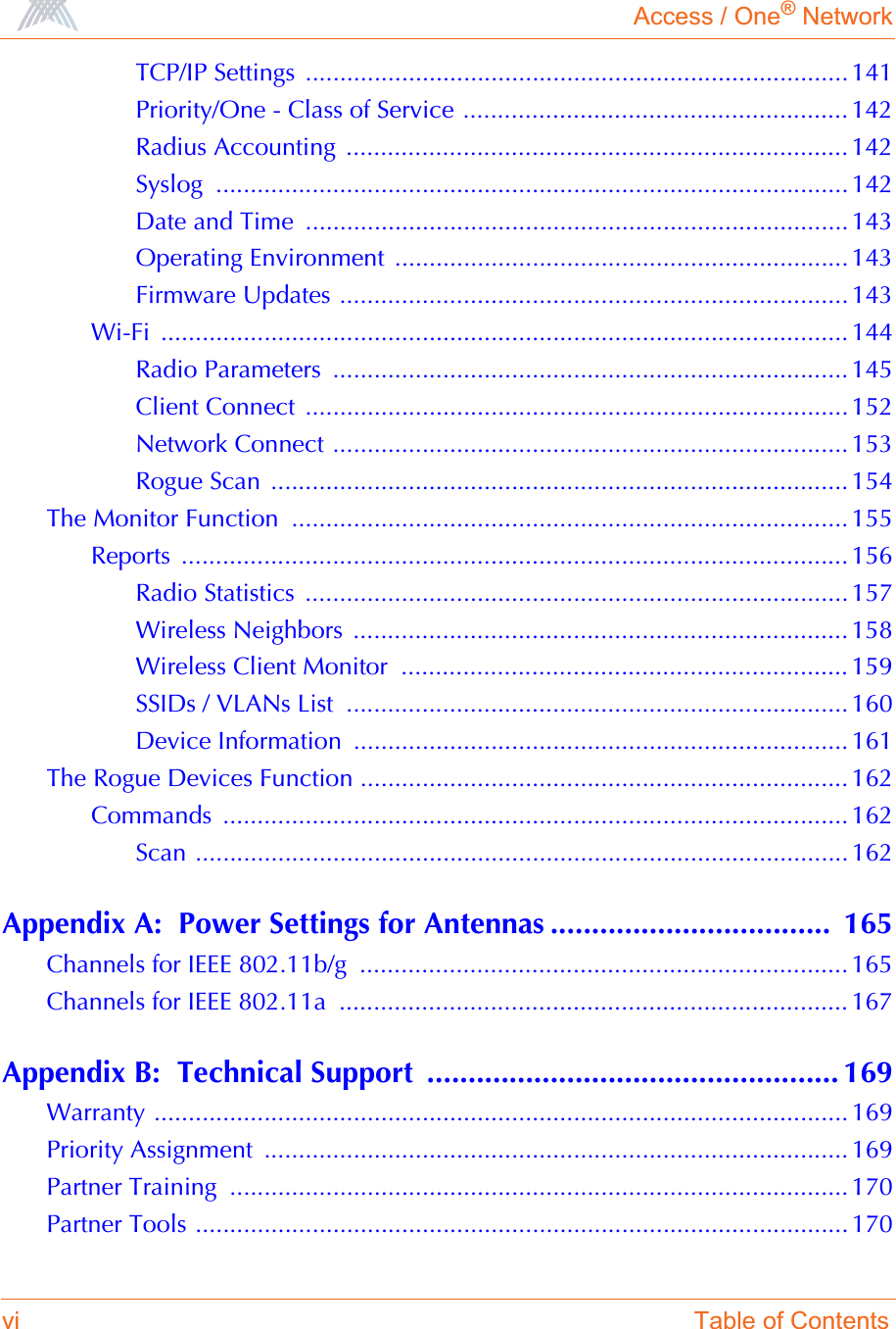 Access / One® Networkvi Table of ContentsTCP/IP Settings ............................................................................... 141Priority/One - Class of Service ........................................................ 142Radius Accounting  ......................................................................... 142Syslog ............................................................................................ 142Date and Time  ...............................................................................143Operating Environment  ..................................................................143Firmware Updates .......................................................................... 143Wi-Fi .................................................................................................... 144Radio Parameters  ........................................................................... 145Client Connect  ...............................................................................152Network Connect ........................................................................... 153Rogue Scan  .................................................................................... 154The Monitor Function  ................................................................................. 155Reports ................................................................................................. 156Radio Statistics  ...............................................................................157Wireless Neighbors  ........................................................................ 158Wireless Client Monitor  ................................................................. 159SSIDs / VLANs List  ......................................................................... 160Device Information  ........................................................................ 161The Rogue Devices Function ....................................................................... 162Commands ........................................................................................... 162Scan ............................................................................................... 162Appendix A:  Power Settings for Antennas ..................................  165Channels for IEEE 802.11b/g  ....................................................................... 165Channels for IEEE 802.11a  .......................................................................... 167Appendix B:  Technical Support  .................................................. 169Warranty ..................................................................................................... 169Priority Assignment  ..................................................................................... 169Partner Training  .......................................................................................... 170Partner Tools ...............................................................................................170