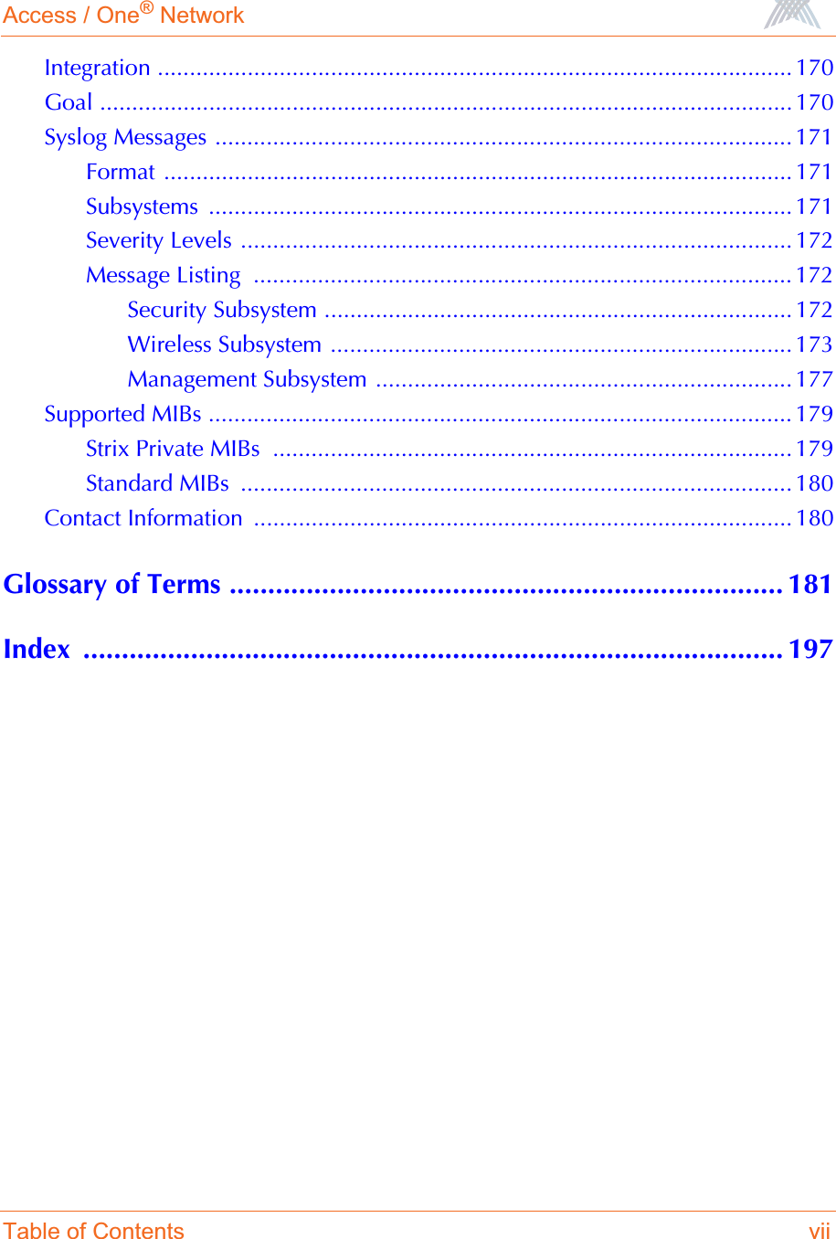 Access / One® NetworkTable of Contents viiIntegration ................................................................................................... 170Goal ............................................................................................................ 170Syslog Messages .......................................................................................... 171Format .................................................................................................. 171Subsystems ........................................................................................... 171Severity Levels ...................................................................................... 172Message Listing  .................................................................................... 172Security Subsystem ......................................................................... 172Wireless Subsystem ........................................................................ 173Management Subsystem ................................................................. 177Supported MIBs ........................................................................................... 179Strix Private MIBs  ................................................................................. 179Standard MIBs  ...................................................................................... 180Contact Information  .................................................................................... 180Glossary of Terms ........................................................................ 181Index ........................................................................................... 197