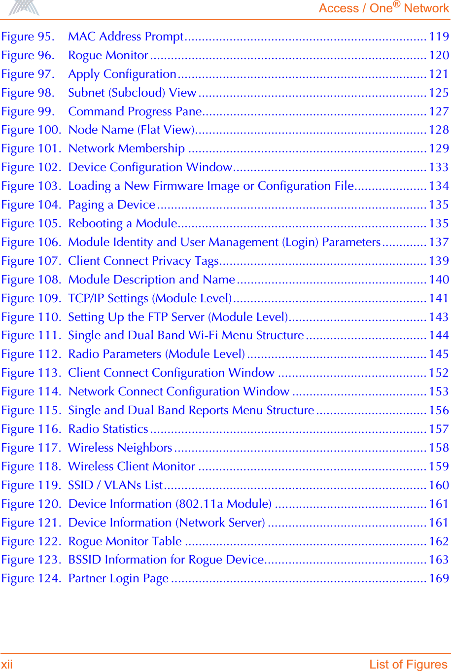 Access / One® Networkxii List of FiguresFigure 95. MAC Address Prompt...................................................................... 119Figure 96. Rogue Monitor ................................................................................ 120Figure 97. Apply Configuration........................................................................ 121Figure 98. Subnet (Subcloud) View ..................................................................125Figure 99. Command Progress Pane................................................................. 127Figure 100. Node Name (Flat View)................................................................... 128Figure 101. Network Membership ..................................................................... 129Figure 102. Device Configuration Window........................................................ 133Figure 103. Loading a New Firmware Image or Configuration File..................... 134Figure 104. Paging a Device .............................................................................. 135Figure 105. Rebooting a Module........................................................................ 135Figure 106. Module Identity and User Management (Login) Parameters............. 137Figure 107. Client Connect Privacy Tags............................................................ 139Figure 108. Module Description and Name ....................................................... 140Figure 109. TCP/IP Settings (Module Level)........................................................ 141Figure 110. Setting Up the FTP Server (Module Level)........................................ 143Figure 111. Single and Dual Band Wi-Fi Menu Structure ................................... 144Figure 112. Radio Parameters (Module Level) .................................................... 145Figure 113. Client Connect Configuration Window ........................................... 152Figure 114. Network Connect Configuration Window ....................................... 153Figure 115. Single and Dual Band Reports Menu Structure ................................ 156Figure 116. Radio Statistics................................................................................ 157Figure 117. Wireless Neighbors ......................................................................... 158Figure 118. Wireless Client Monitor .................................................................. 159Figure 119. SSID / VLANs List............................................................................ 160Figure 120. Device Information (802.11a Module) ............................................ 161Figure 121. Device Information (Network Server) .............................................. 161Figure 122. Rogue Monitor Table ...................................................................... 162Figure 123. BSSID Information for Rogue Device............................................... 163Figure 124. Partner Login Page .......................................................................... 169