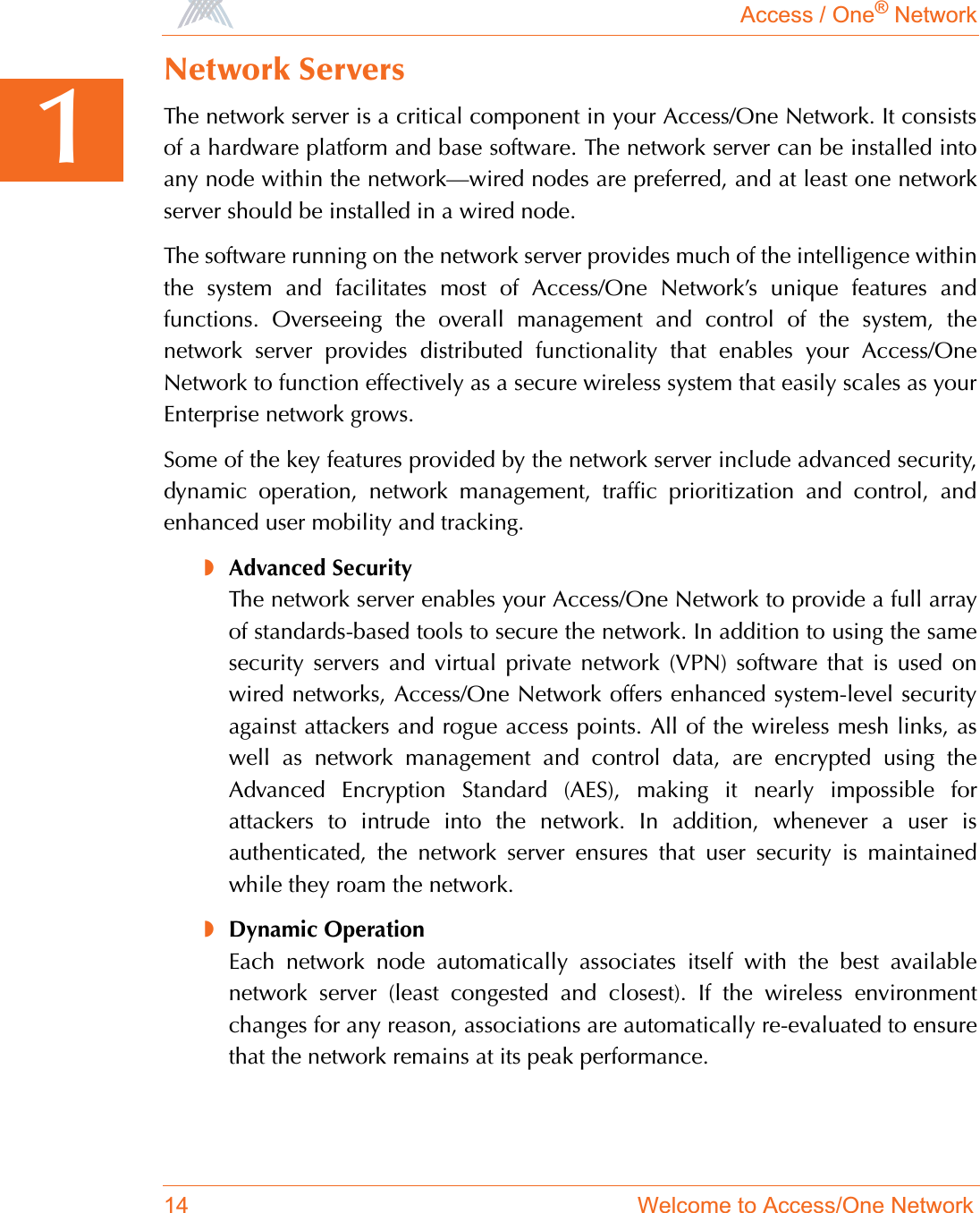 Access / One® Network14 Welcome to Access/One Network1Network ServersThe network server is a critical component in your Access/One Network. It consistsof a hardware platform and base software. The network server can be installed intoany node within the network—wired nodes are preferred, and at least one networkserver should be installed in a wired node.The software running on the network server provides much of the intelligence withinthe system and facilitates most of Access/One Network’s unique features andfunctions. Overseeing the overall management and control of the system, thenetwork server provides distributed functionality that enables your Access/OneNetwork to function effectively as a secure wireless system that easily scales as yourEnterprise network grows.Some of the key features provided by the network server include advanced security,dynamic operation, network management, traffic prioritization and control, andenhanced user mobility and tracking.◗Advanced SecurityThe network server enables your Access/One Network to provide a full arrayof standards-based tools to secure the network. In addition to using the samesecurity servers and virtual private network (VPN) software that is used onwired networks, Access/One Network offers enhanced system-level securityagainst attackers and rogue access points. All of the wireless mesh links, aswell as network management and control data, are encrypted using theAdvanced Encryption Standard (AES), making it nearly impossible forattackers to intrude into the network. In addition, whenever a user isauthenticated, the network server ensures that user security is maintainedwhile they roam the network.◗Dynamic OperationEach network node automatically associates itself with the best availablenetwork server (least congested and closest). If the wireless environmentchanges for any reason, associations are automatically re-evaluated to ensurethat the network remains at its peak performance.