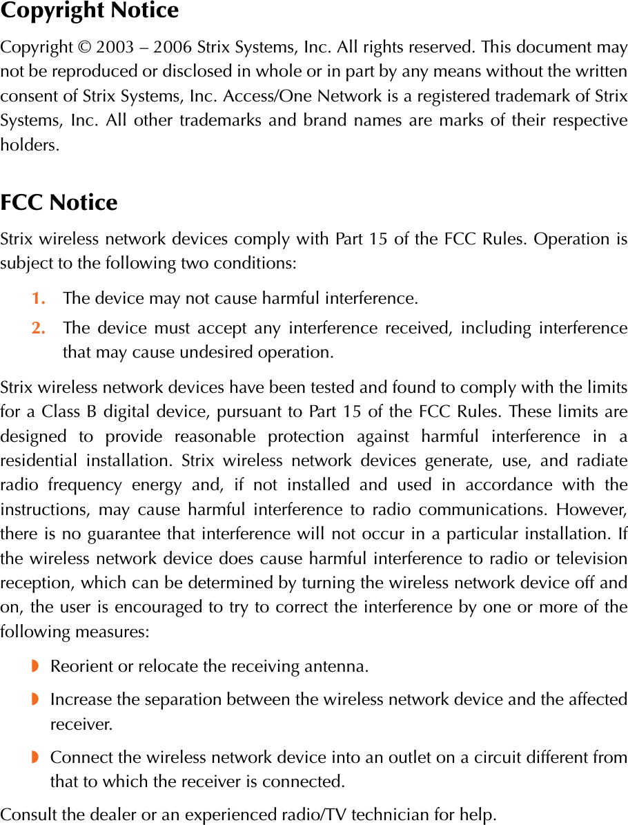 Copyright NoticeCopyright © 2003 – 2006 Strix Systems, Inc. All rights reserved. This document maynot be reproduced or disclosed in whole or in part by any means without the writtenconsent of Strix Systems, Inc. Access/One Network is a registered trademark of StrixSystems, Inc. All other trademarks and brand names are marks of their respectiveholders.FCC NoticeStrix wireless network devices comply with Part 15 of the FCC Rules. Operation issubject to the following two conditions:1. The device may not cause harmful interference.2. The device must accept any interference received, including interferencethat may cause undesired operation.Strix wireless network devices have been tested and found to comply with the limitsfor a Class B digital device, pursuant to Part 15 of the FCC Rules. These limits aredesigned to provide reasonable protection against harmful interference in aresidential installation. Strix wireless network devices generate, use, and radiateradio frequency energy and, if not installed and used in accordance with theinstructions, may cause harmful interference to radio communications. However,there is no guarantee that interference will not occur in a particular installation. Ifthe wireless network device does cause harmful interference to radio or televisionreception, which can be determined by turning the wireless network device off andon, the user is encouraged to try to correct the interference by one or more of thefollowing measures:◗Reorient or relocate the receiving antenna.◗Increase the separation between the wireless network device and the affectedreceiver.◗Connect the wireless network device into an outlet on a circuit different fromthat to which the receiver is connected.Consult the dealer or an experienced radio/TV technician for help.