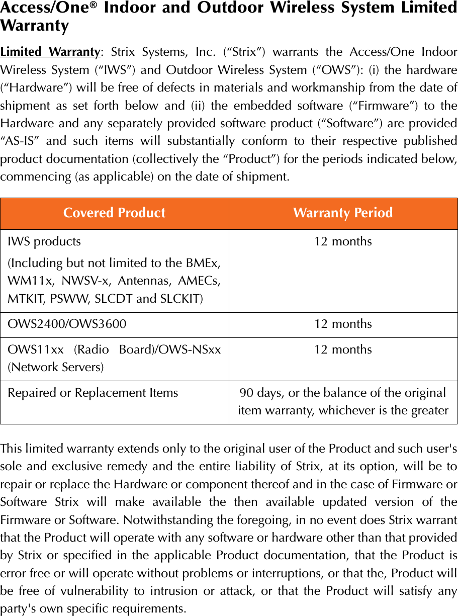 Access/One® Indoor and Outdoor Wireless System LimitedWarrantyLimited Warranty: Strix Systems, Inc. (“Strix”) warrants the Access/One IndoorWireless System (“IWS”) and Outdoor Wireless System (“OWS”): (i) the hardware(“Hardware”) will be free of defects in materials and workmanship from the date ofshipment as set forth below and (ii) the embedded software (“Firmware”) to theHardware and any separately provided software product (“Software”) are provided“AS-IS” and such items will substantially conform to their respective publishedproduct documentation (collectively the “Product”) for the periods indicated below,commencing (as applicable) on the date of shipment.This limited warranty extends only to the original user of the Product and such user&apos;ssole and exclusive remedy and the entire liability of Strix, at its option, will be torepair or replace the Hardware or component thereof and in the case of Firmware orSoftware Strix will make available the then available updated version of theFirmware or Software. Notwithstanding the foregoing, in no event does Strix warrantthat the Product will operate with any software or hardware other than that providedby Strix or specified in the applicable Product documentation, that the Product iserror free or will operate without problems or interruptions, or that the, Product willbe free of vulnerability to intrusion or attack, or that the Product will satisfy anyparty&apos;s own specific requirements.Covered Product Warranty PeriodIWS products(Including but not limited to the BMEx,WM11x, NWSV-x, Antennas, AMECs,MTKIT, PSWW, SLCDT and SLCKIT)12 monthsOWS2400/OWS3600 12 monthsOWS11xx (Radio Board)/OWS-NSxx(Network Servers)12 monthsRepaired or Replacement Items 90 days, or the balance of the original item warranty, whichever is the greater