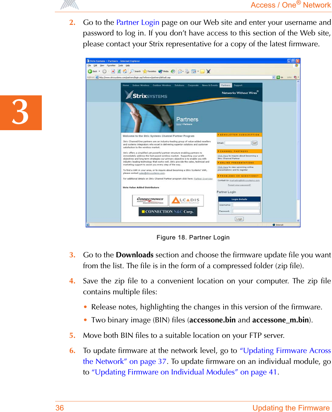 Access / One® Network36 Updating the Firmware32. Go to the Partner Login page on our Web site and enter your username andpassword to log in. If you don’t have access to this section of the Web site,please contact your Strix representative for a copy of the latest firmware.Figure 18. Partner Login3. Go to the Downloads section and choose the firmware update file you wantfrom the list. The file is in the form of a compressed folder (zip file).4. Save the zip file to a convenient location on your computer. The zip filecontains multiple files:•Release notes, highlighting the changes in this version of the firmware.•Two binary image (BIN) files (accessone.bin and accessone_m.bin).5. Move both BIN files to a suitable location on your FTP server.6. To update firmware at the network level, go to “Updating Firmware Acrossthe Network” on page 37. To update firmware on an individual module, goto “Updating Firmware on Individual Modules” on page 41.