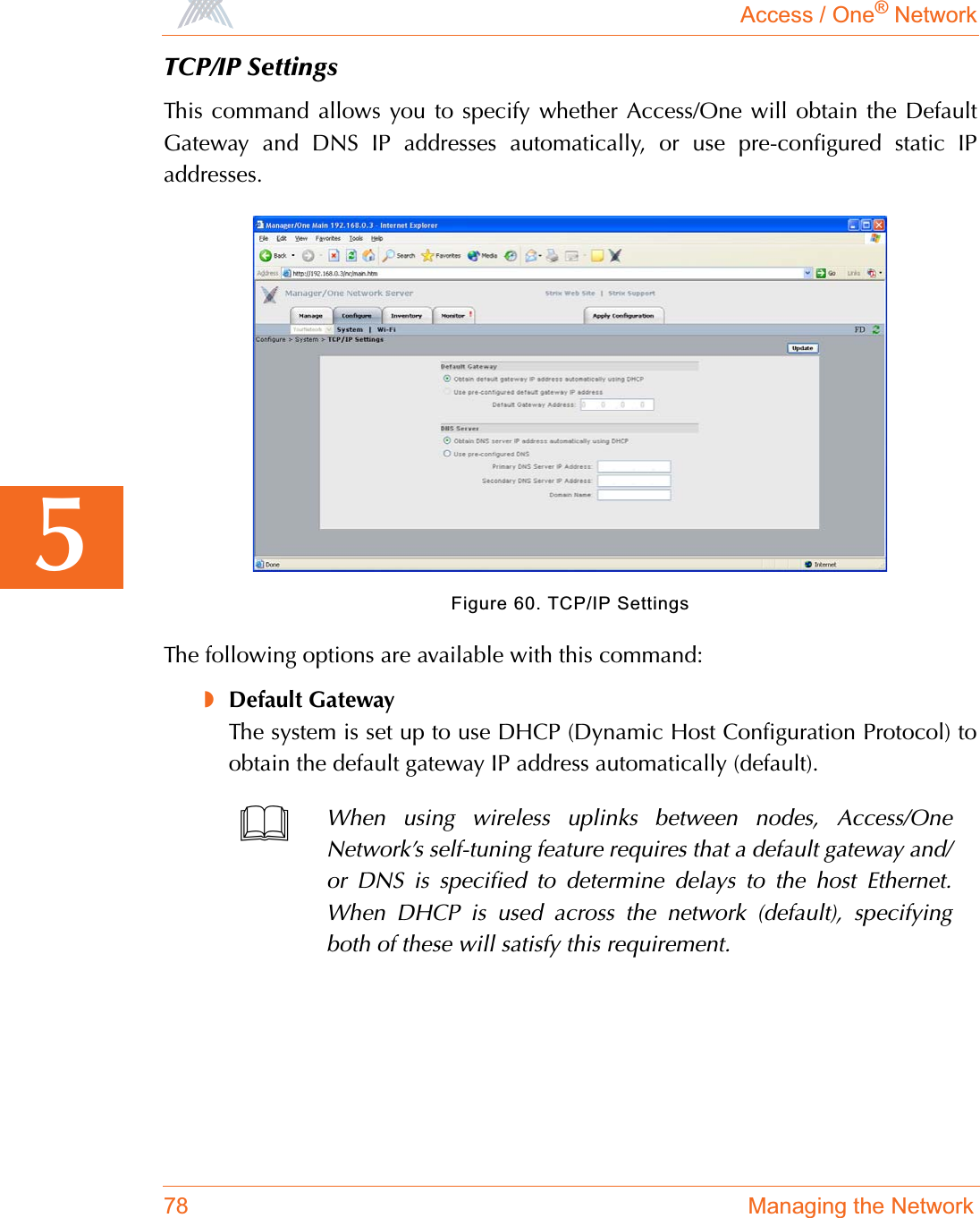 Access / One® Network78 Managing the Network5TCP/IP SettingsThis command allows you to specify whether Access/One will obtain the DefaultGateway and DNS IP addresses automatically, or use pre-configured static IPaddresses.Figure 60. TCP/IP SettingsThe following options are available with this command:◗Default GatewayThe system is set up to use DHCP (Dynamic Host Configuration Protocol) toobtain the default gateway IP address automatically (default).When using wireless uplinks between nodes, Access/OneNetwork’s self-tuning feature requires that a default gateway and/or DNS is specified to determine delays to the host Ethernet.When DHCP is used across the network (default), specifyingboth of these will satisfy this requirement.