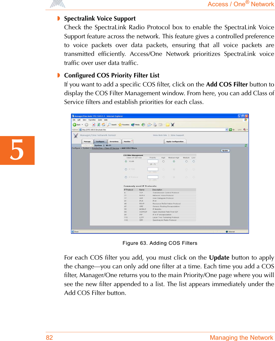 Access / One® Network82 Managing the Network5◗Spectralink Voice SupportCheck the SpectraLink Radio Protocol box to enable the SpectraLink VoiceSupport feature across the network. This feature gives a controlled preferenceto voice packets over data packets, ensuring that all voice packets aretransmitted efficiently. Access/One Network prioritizes SpectraLink voicetraffic over user data traffic.◗Configured COS Priority Filter ListIf you want to add a specific COS filter, click on the Add COS Filter button todisplay the COS Filter Management window. From here, you can add Class ofService filters and establish priorities for each class.Figure 63. Adding COS FiltersFor each COS filter you add, you must click on the Update button to applythe change—you can only add one filter at a time. Each time you add a COSfilter, Manager/One returns you to the main Priority/One page where you willsee the new filter appended to a list. The list appears immediately under theAdd COS Filter button.
