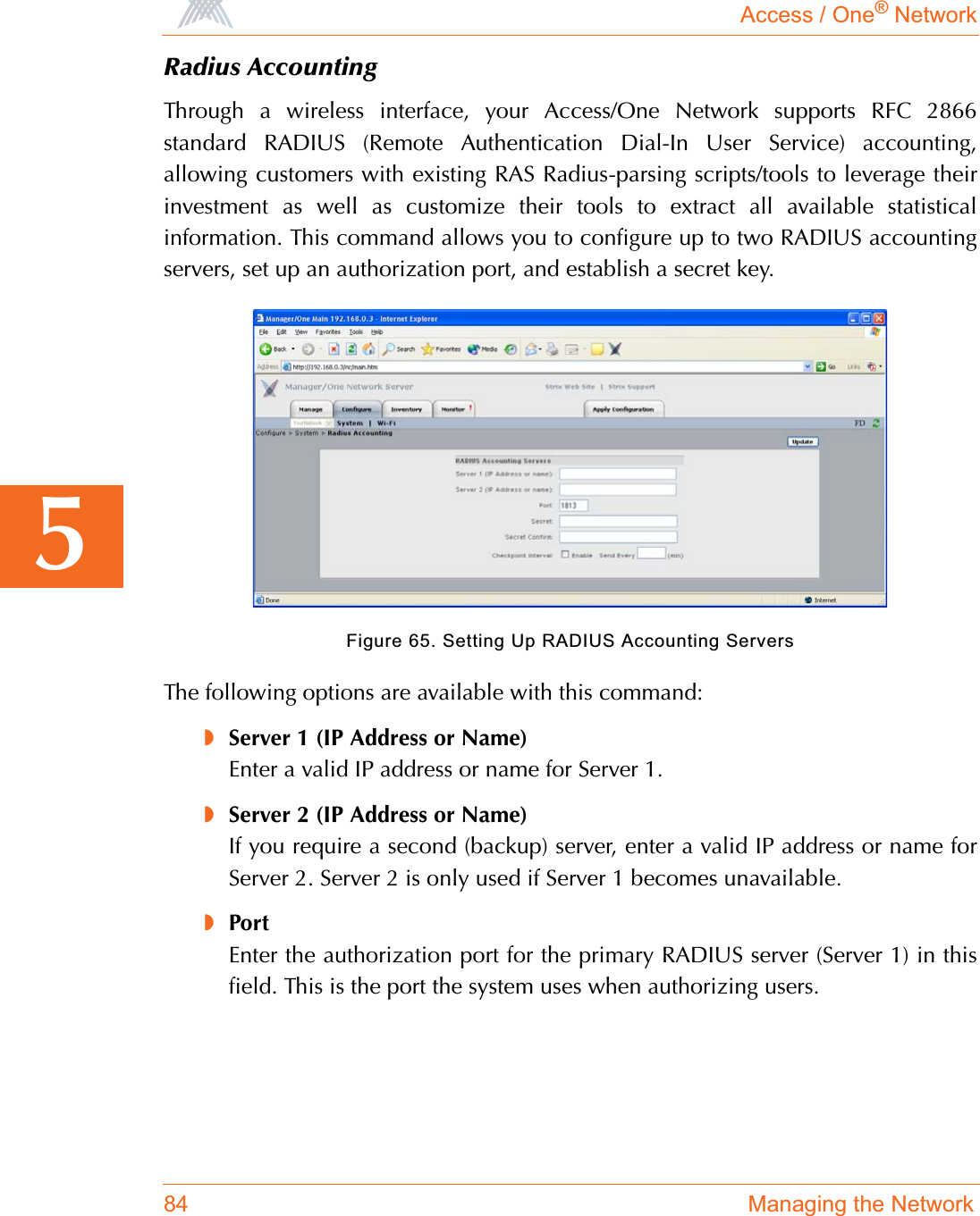 Access / One® Network84 Managing the Network5Radius AccountingThrough a wireless interface, your Access/One Network supports RFC 2866standard RADIUS (Remote Authentication Dial-In User Service) accounting,allowing customers with existing RAS Radius-parsing scripts/tools to leverage theirinvestment as well as customize their tools to extract all available statisticalinformation. This command allows you to configure up to two RADIUS accountingservers, set up an authorization port, and establish a secret key.Figure 65. Setting Up RADIUS Accounting ServersThe following options are available with this command:◗Server 1 (IP Address or Name)Enter a valid IP address or name for Server 1.◗Server 2 (IP Address or Name)If you require a second (backup) server, enter a valid IP address or name forServer 2. Server 2 is only used if Server 1 becomes unavailable.◗PortEnter the authorization port for the primary RADIUS server (Server 1) in thisfield. This is the port the system uses when authorizing users.