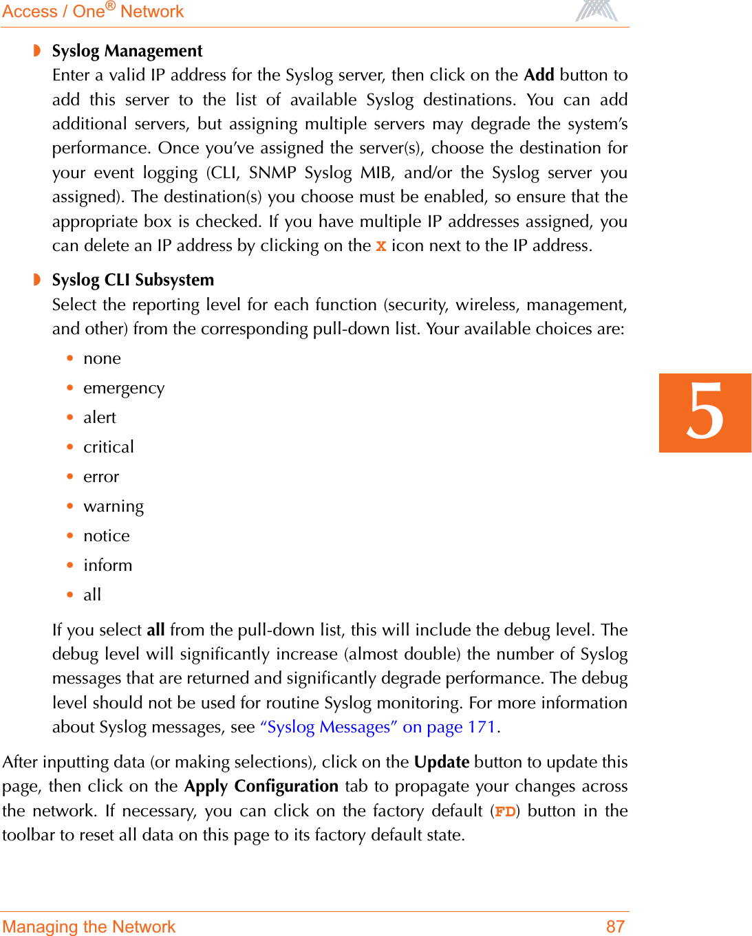 Access / One® NetworkManaging the Network 875◗Syslog ManagementEnter a valid IP address for the Syslog server, then click on the Add button toadd this server to the list of available Syslog destinations. You can addadditional servers, but assigning multiple servers may degrade the system’sperformance. Once you’ve assigned the server(s), choose the destination foryour event logging (CLI, SNMP Syslog MIB, and/or the Syslog server youassigned). The destination(s) you choose must be enabled, so ensure that theappropriate box is checked. If you have multiple IP addresses assigned, youcan delete an IP address by clicking on the X icon next to the IP address.◗Syslog CLI SubsystemSelect the reporting level for each function (security, wireless, management,and other) from the corresponding pull-down list. Your available choices are:•none•emergency•alert•critical•error•warning•notice•inform•allIf you select all from the pull-down list, this will include the debug level. Thedebug level will significantly increase (almost double) the number of Syslogmessages that are returned and significantly degrade performance. The debuglevel should not be used for routine Syslog monitoring. For more informationabout Syslog messages, see “Syslog Messages” on page 171.After inputting data (or making selections), click on the Update button to update thispage, then click on the Apply Configuration tab to propagate your changes acrossthe network. If necessary, you can click on the factory default (FD) button in thetoolbar to reset all data on this page to its factory default state.