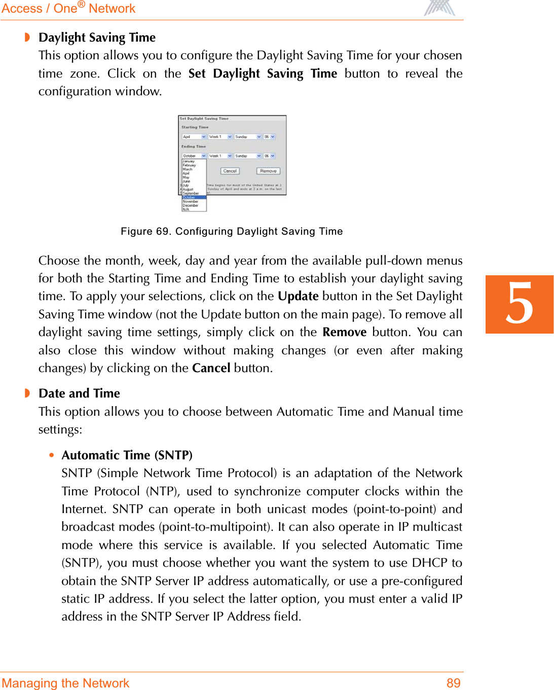 Access / One® NetworkManaging the Network 895◗Daylight Saving TimeThis option allows you to configure the Daylight Saving Time for your chosentime zone. Click on the Set Daylight Saving Time button to reveal theconfiguration window.Figure 69. Configuring Daylight Saving TimeChoose the month, week, day and year from the available pull-down menusfor both the Starting Time and Ending Time to establish your daylight savingtime. To apply your selections, click on the Update button in the Set DaylightSaving Time window (not the Update button on the main page). To remove alldaylight saving time settings, simply click on the Remove button. You canalso close this window without making changes (or even after makingchanges) by clicking on the Cancel button.◗Date and TimeThis option allows you to choose between Automatic Time and Manual timesettings:•Automatic Time (SNTP)SNTP (Simple Network Time Protocol) is an adaptation of the NetworkTime Protocol (NTP), used to synchronize computer clocks within theInternet. SNTP can operate in both unicast modes (point-to-point) andbroadcast modes (point-to-multipoint). It can also operate in IP multicastmode where this service is available. If you selected Automatic Time(SNTP), you must choose whether you want the system to use DHCP toobtain the SNTP Server IP address automatically, or use a pre-configuredstatic IP address. If you select the latter option, you must enter a valid IPaddress in the SNTP Server IP Address field.