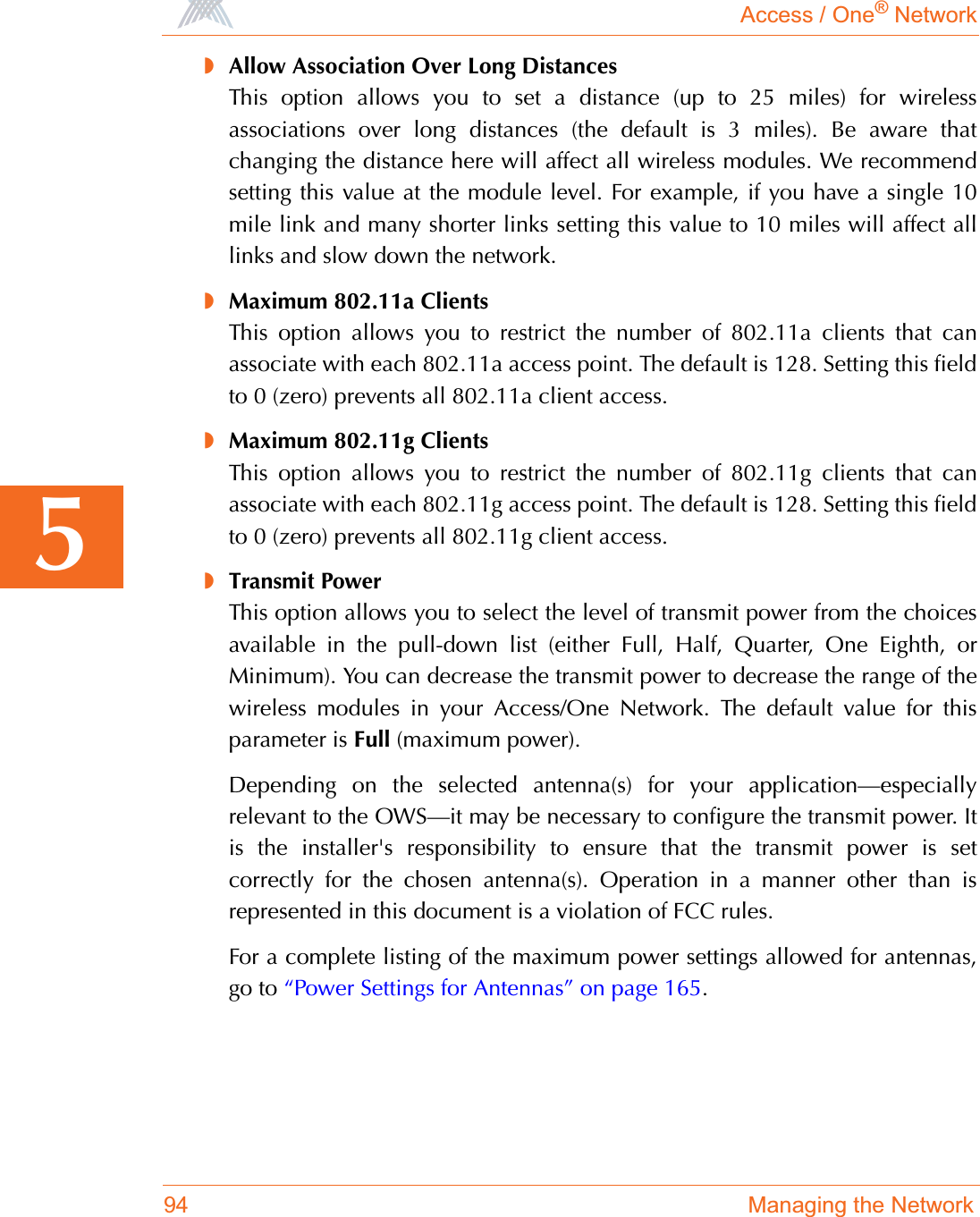 Access / One® Network94 Managing the Network5◗Allow Association Over Long DistancesThis option allows you to set a distance (up to 25 miles) for wirelessassociations over long distances (the default is 3 miles). Be aware thatchanging the distance here will affect all wireless modules. We recommendsetting this value at the module level. For example, if you have a single 10mile link and many shorter links setting this value to 10 miles will affect alllinks and slow down the network.◗Maximum 802.11a ClientsThis option allows you to restrict the number of 802.11a clients that canassociate with each 802.11a access point. The default is 128. Setting this fieldto 0 (zero) prevents all 802.11a client access.◗Maximum 802.11g ClientsThis option allows you to restrict the number of 802.11g clients that canassociate with each 802.11g access point. The default is 128. Setting this fieldto 0 (zero) prevents all 802.11g client access.◗Transmit PowerThis option allows you to select the level of transmit power from the choicesavailable in the pull-down list (either Full, Half, Quarter, One Eighth, orMinimum). You can decrease the transmit power to decrease the range of thewireless modules in your Access/One Network. The default value for thisparameter is Full (maximum power).Depending on the selected antenna(s) for your application—especiallyrelevant to the OWS—it may be necessary to configure the transmit power. Itis the installer&apos;s responsibility to ensure that the transmit power is setcorrectly for the chosen antenna(s). Operation in a manner other than isrepresented in this document is a violation of FCC rules.For a complete listing of the maximum power settings allowed for antennas,go to “Power Settings for Antennas” on page 165.