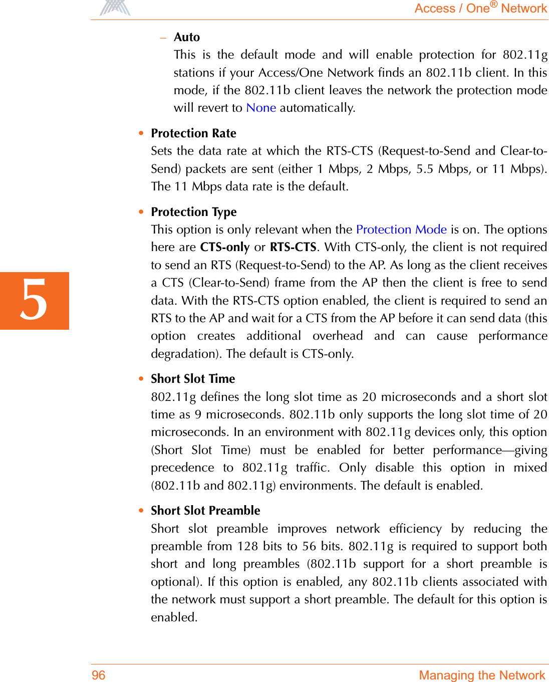 Access / One® Network96 Managing the Network5–AutoThis is the default mode and will enable protection for 802.11gstations if your Access/One Network finds an 802.11b client. In thismode, if the 802.11b client leaves the network the protection modewill revert to None automatically.•Protection RateSets the data rate at which the RTS-CTS (Request-to-Send and Clear-to-Send) packets are sent (either 1 Mbps, 2 Mbps, 5.5 Mbps, or 11 Mbps).The 11 Mbps data rate is the default.•Protection TypeThis option is only relevant when the Protection Mode is on. The optionshere are CTS-only or RTS-CTS. With CTS-only, the client is not requiredto send an RTS (Request-to-Send) to the AP. As long as the client receivesa CTS (Clear-to-Send) frame from the AP then the client is free to senddata. With the RTS-CTS option enabled, the client is required to send anRTS to the AP and wait for a CTS from the AP before it can send data (thisoption creates additional overhead and can cause performancedegradation). The default is CTS-only.•Short Slot Time802.11g defines the long slot time as 20 microseconds and a short slottime as 9 microseconds. 802.11b only supports the long slot time of 20microseconds. In an environment with 802.11g devices only, this option(Short Slot Time) must be enabled for better performance—givingprecedence to 802.11g traffic. Only disable this option in mixed(802.11b and 802.11g) environments. The default is enabled.•Short Slot PreambleShort slot preamble improves network efficiency by reducing thepreamble from 128 bits to 56 bits. 802.11g is required to support bothshort and long preambles (802.11b support for a short preamble isoptional). If this option is enabled, any 802.11b clients associated withthe network must support a short preamble. The default for this option isenabled.
