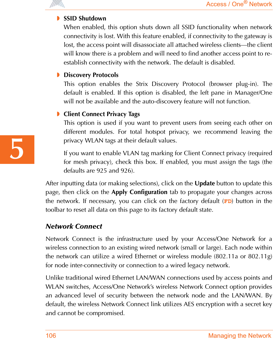 Access / One® Network106 Managing the Network5◗SSID ShutdownWhen enabled, this option shuts down all SSID functionality when networkconnectivity is lost. With this feature enabled, if connectivity to the gateway islost, the access point will disassociate all attached wireless clients—the clientwill know there is a problem and will need to find another access point to re-establish connectivity with the network. The default is disabled.◗Discovery ProtocolsThis option enables the Strix Discovery Protocol (browser plug-in). Thedefault is enabled. If this option is disabled, the left pane in Manager/Onewill not be available and the auto-discovery feature will not function.◗Client Connect Privacy TagsThis option is used if you want to prevent users from seeing each other ondifferent modules. For total hotspot privacy, we recommend leaving theprivacy WLAN tags at their default values.If you want to enable VLAN tag marking for Client Connect privacy (requiredfor mesh privacy), check this box. If enabled, you must assign the tags (thedefaults are 925 and 926).After inputting data (or making selections), click on the Update button to update thispage, then click on the Apply Configuration tab to propagate your changes acrossthe network. If necessary, you can click on the factory default (FD) button in thetoolbar to reset all data on this page to its factory default state.Network ConnectNetwork Connect is the infrastructure used by your Access/One Network for awireless connection to an existing wired network (small or large). Each node withinthe network can utilize a wired Ethernet or wireless module (802.11a or 802.11g)for node inter-connectivity or connection to a wired legacy network.Unlike traditional wired Ethernet LAN/WAN connections used by access points andWLAN switches, Access/One Network’s wireless Network Connect option providesan advanced level of security between the network node and the LAN/WAN. Bydefault, the wireless Network Connect link utilizes AES encryption with a secret keyand cannot be compromised.