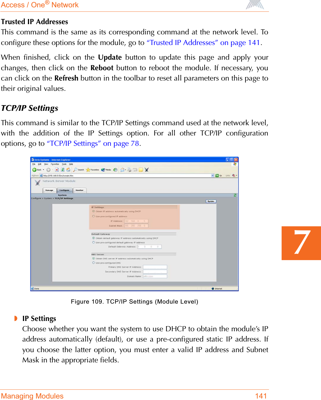 Access / One® NetworkManaging Modules 1417Trusted IP AddressesThis command is the same as its corresponding command at the network level. Toconfigure these options for the module, go to “Trusted IP Addresses” on page 141.When finished, click on the Update button to update this page and apply yourchanges, then click on the Reboot button to reboot the module. If necessary, youcan click on the Refresh button in the toolbar to reset all parameters on this page totheir original values.TCP/IP SettingsThis command is similar to the TCP/IP Settings command used at the network level,with the addition of the IP Settings option. For all other TCP/IP configurationoptions, go to “TCP/IP Settings” on page 78.Figure 109. TCP/IP Settings (Module Level)◗IP SettingsChoose whether you want the system to use DHCP to obtain the module’s IPaddress automatically (default), or use a pre-configured static IP address. Ifyou choose the latter option, you must enter a valid IP address and SubnetMask in the appropriate fields.