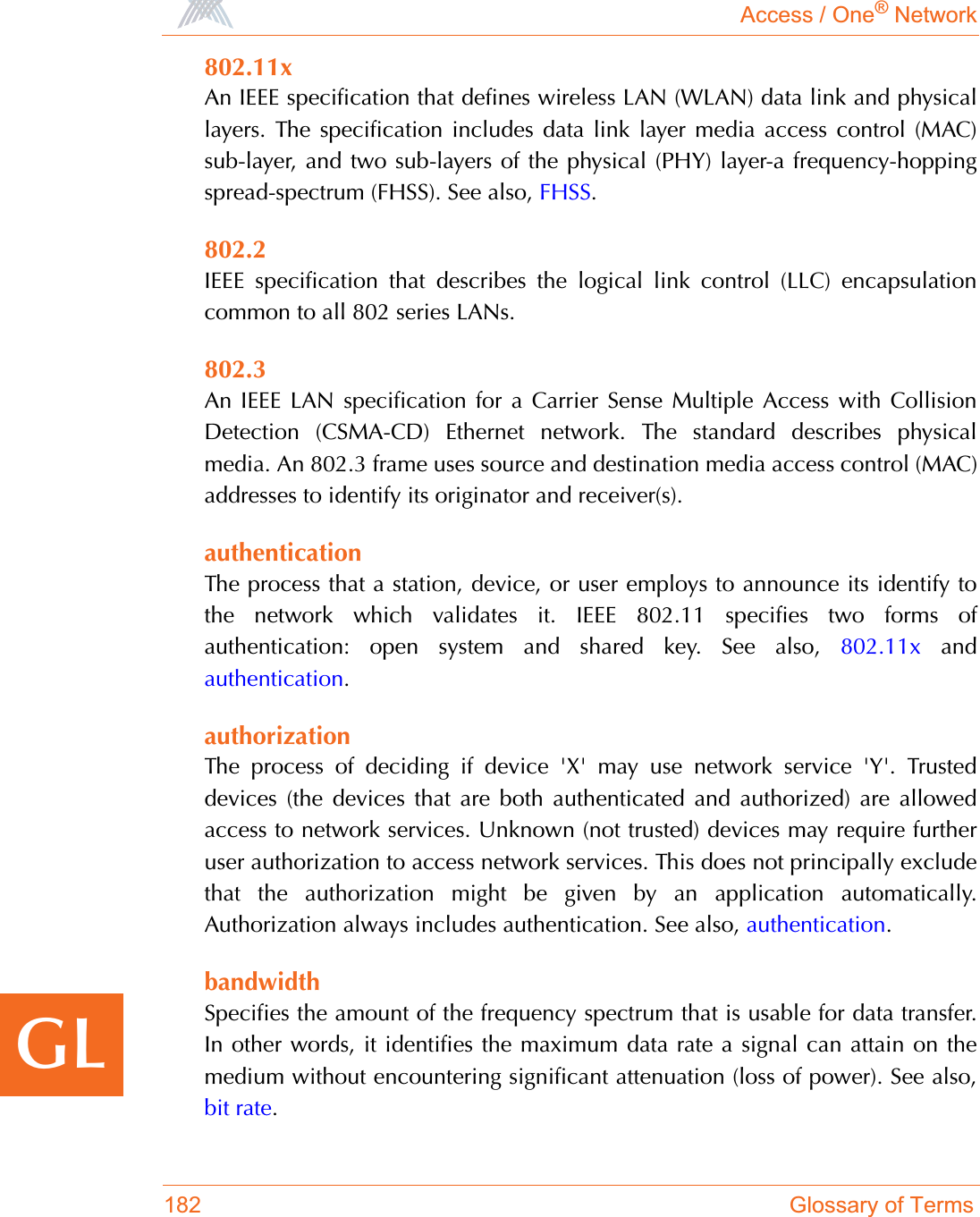 Access / One® Network182 Glossary of TermsGL802.11xAn IEEE specification that defines wireless LAN (WLAN) data link and physicallayers. The specification includes data link layer media access control (MAC)sub-layer, and two sub-layers of the physical (PHY) layer-a frequency-hoppingspread-spectrum (FHSS). See also, FHSS.802.2IEEE specification that describes the logical link control (LLC) encapsulationcommon to all 802 series LANs.802.3An IEEE LAN specification for a Carrier Sense Multiple Access with CollisionDetection (CSMA-CD) Ethernet network. The standard describes physicalmedia. An 802.3 frame uses source and destination media access control (MAC)addresses to identify its originator and receiver(s).authenticationThe process that a station, device, or user employs to announce its identify tothe network which validates it. IEEE 802.11 specifies two forms ofauthentication: open system and shared key. See also, 802.11x andauthentication.authorizationThe process of deciding if device &apos;X&apos; may use network service &apos;Y&apos;. Trusteddevices (the devices that are both authenticated and authorized) are allowedaccess to network services. Unknown (not trusted) devices may require furtheruser authorization to access network services. This does not principally excludethat the authorization might be given by an application automatically.Authorization always includes authentication. See also, authentication.bandwidthSpecifies the amount of the frequency spectrum that is usable for data transfer.In other words, it identifies the maximum data rate a signal can attain on themedium without encountering significant attenuation (loss of power). See also,bit rate.
