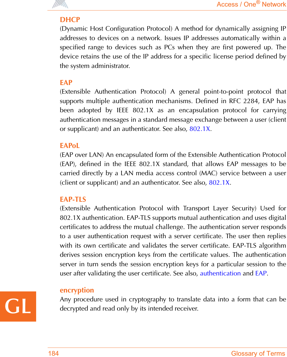 Access / One® Network184 Glossary of TermsGLDHCP(Dynamic Host Configuration Protocol) A method for dynamically assigning IPaddresses to devices on a network. Issues IP addresses automatically within aspecified range to devices such as PCs when they are first powered up. Thedevice retains the use of the IP address for a specific license period defined bythe system administrator.EAP(Extensible Authentication Protocol) A general point-to-point protocol thatsupports multiple authentication mechanisms. Defined in RFC 2284, EAP hasbeen adopted by IEEE 802.1X as an encapsulation protocol for carryingauthentication messages in a standard message exchange between a user (clientor supplicant) and an authenticator. See also, 802.1X.EAPoL(EAP over LAN) An encapsulated form of the Extensible Authentication Protocol(EAP), defined in the IEEE 802.1X standard, that allows EAP messages to becarried directly by a LAN media access control (MAC) service between a user(client or supplicant) and an authenticator. See also, 802.1X.EAP-TLS(Extensible Authentication Protocol with Transport Layer Security) Used for802.1X authentication. EAP-TLS supports mutual authentication and uses digitalcertificates to address the mutual challenge. The authentication server respondsto a user authentication request with a server certificate. The user then replieswith its own certificate and validates the server certificate. EAP-TLS algorithmderives session encryption keys from the certificate values. The authenticationserver in turn sends the session encryption keys for a particular session to theuser after validating the user certificate. See also, authentication and EAP.encryptionAny procedure used in cryptography to translate data into a form that can bedecrypted and read only by its intended receiver. 