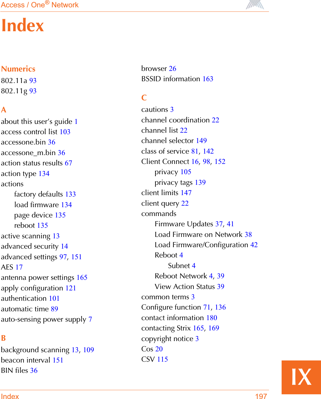 Access / One® NetworkIndex 197IXNumerics802.11a 93802.11g 93Aabout this user’s guide 1access control list 103accessone.bin 36accessone_m.bin 36action status results 67action type 134actionsfactory defaults 133load firmware 134page device 135reboot 135active scanning 13advanced security 14advanced settings 97,151AES 17antenna power settings 165apply configuration 121authentication 101automatic time 89auto-sensing power supply 7Bbackground scanning 13,109beacon interval 151BIN files 36browser 26BSSID information 163Ccautions 3channel coordination 22channel list 22channel selector 149class of service 81,142Client Connect 16,98,152privacy 105privacy tags 139client limits 147client query 22commandsFirmware Updates 37,41Load Firmware on Network 38Load Firmware/Configuration 42Reboot 4Subnet 4Reboot Network 4,39View Action Status 39common terms 3Configure function 71,136contact information 180contacting Strix 165,169copyright notice 3Cos 20CSV 115Index