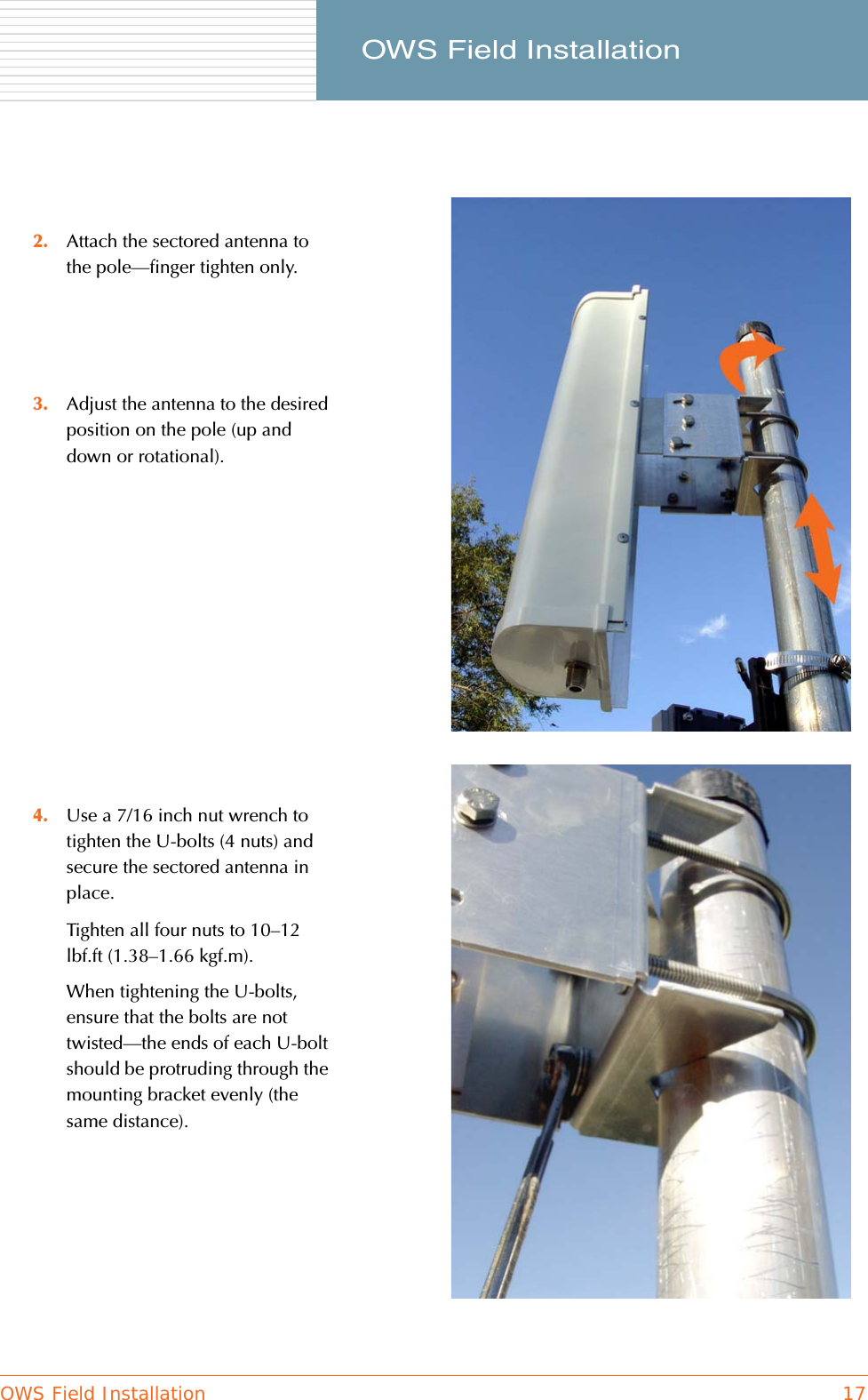 OWS Field Installation 17     OWS Field Installation2. Attach the sectored antenna to the pole—finger tighten only.3. Adjust the antenna to the desired position on the pole (up and down or rotational).4. Use a 7/16 inch nut wrench to tighten the U-bolts (4 nuts) and secure the sectored antenna in place.Tighten all four nuts to 10–12 lbf.ft (1.38–1.66 kgf.m).When tightening the U-bolts, ensure that the bolts are not twisted—the ends of each U-bolt should be protruding through the mounting bracket evenly (the same distance).