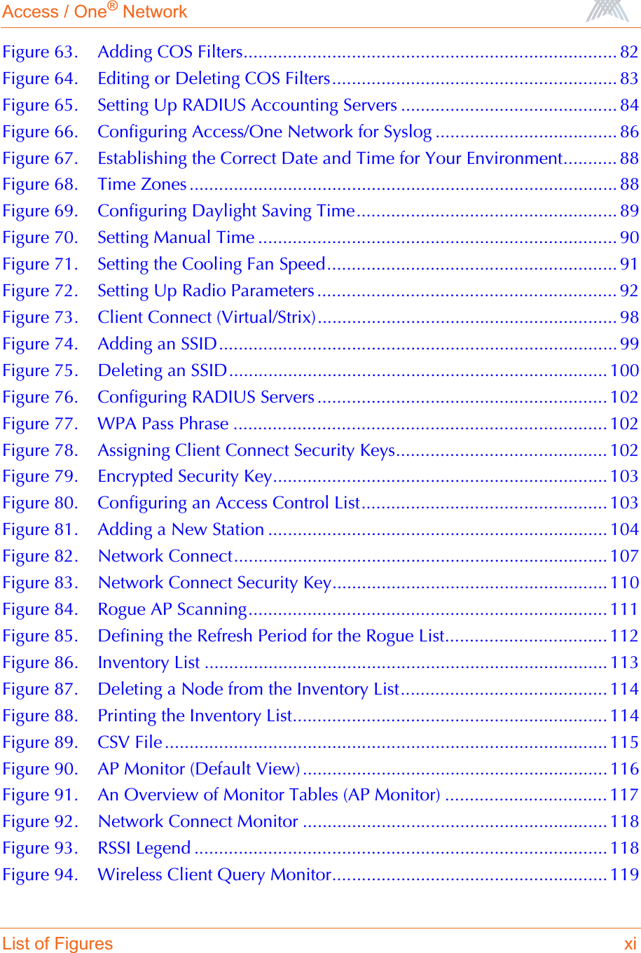 Access / One® NetworkList of Figures xiFigure 63. Adding COS Filters............................................................................ 82Figure 64. Editing or Deleting COS Filters.......................................................... 83Figure 65. Setting Up RADIUS Accounting Servers ............................................ 84Figure 66. Configuring Access/One Network for Syslog ..................................... 86Figure 67. Establishing the Correct Date and Time for Your Environment........... 88Figure 68. Time Zones ....................................................................................... 88Figure 69. Configuring Daylight Saving Time..................................................... 89Figure 70. Setting Manual Time ......................................................................... 90Figure 71. Setting the Cooling Fan Speed........................................................... 91Figure 72. Setting Up Radio Parameters ............................................................. 92Figure 73. Client Connect (Virtual/Strix)............................................................. 98Figure 74. Adding an SSID................................................................................. 99Figure 75. Deleting an SSID............................................................................. 100Figure 76. Configuring RADIUS Servers ........................................................... 102Figure 77. WPA Pass Phrase ............................................................................ 102Figure 78. Assigning Client Connect Security Keys........................................... 102Figure 79. Encrypted Security Key.................................................................... 103Figure 80. Configuring an Access Control List.................................................. 103Figure 81. Adding a New Station ..................................................................... 104Figure 82. Network Connect............................................................................ 107Figure 83. Network Connect Security Key........................................................ 110Figure 84. Rogue AP Scanning......................................................................... 111Figure 85. Defining the Refresh Period for the Rogue List................................. 112Figure 86. Inventory List .................................................................................. 113Figure 87. Deleting a Node from the Inventory List.......................................... 114Figure 88. Printing the Inventory List................................................................ 114Figure 89. CSV File .......................................................................................... 115Figure 90. AP Monitor (Default View) .............................................................. 116Figure 91. An Overview of Monitor Tables (AP Monitor) ................................. 117Figure 92. Network Connect Monitor .............................................................. 118Figure 93. RSSI Legend .................................................................................... 118Figure 94. Wireless Client Query Monitor........................................................ 119