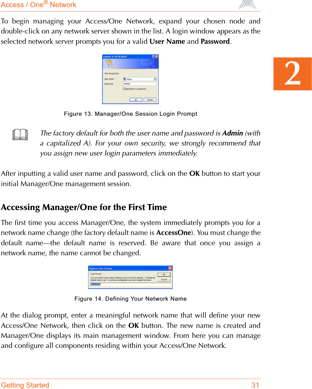 Access / One® NetworkGetting Started 312To begin managing your Access/One Network, expand your chosen node anddouble-click on any network server shown in the list. A login window appears as theselected network server prompts you for a valid User Name and Password.Figure 13. Manager/One Session Login PromptAfter inputting a valid user name and password, click on the OK button to start yourinitial Manager/One management session.Accessing Manager/One for the First TimeThe first time you access Manager/One, the system immediately prompts you for anetwork name change (the factory default name is AccessOne). You must change thedefault name—the default name is reserved. Be aware that once you assign anetwork name, the name cannot be changed.Figure 14. Defining Your Network NameAt the dialog prompt, enter a meaningful network name that will define your newAccess/One Network, then click on the OK button. The new name is created andManager/One displays its main management window. From here you can manageand configure all components residing within your Access/One Network.The factory default for both the user name and password is Admin (witha capitalized A). For your own security, we strongly recommend thatyou assign new user login parameters immediately.