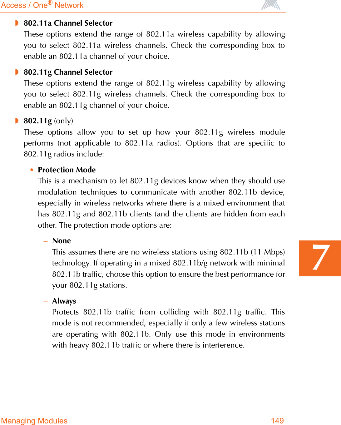 Access / One® NetworkManaging Modules 1497◗802.11a Channel SelectorThese options extend the range of 802.11a wireless capability by allowingyou to select 802.11a wireless channels. Check the corresponding box toenable an 802.11a channel of your choice.◗802.11g Channel SelectorThese options extend the range of 802.11g wireless capability by allowingyou to select 802.11g wireless channels. Check the corresponding box toenable an 802.11g channel of your choice.◗802.11g (only)These options allow you to set up how your 802.11g wireless moduleperforms (not applicable to 802.11a radios). Options that are specific to802.11g radios include:•Protection ModeThis is a mechanism to let 802.11g devices know when they should usemodulation techniques to communicate with another 802.11b device,especially in wireless networks where there is a mixed environment thathas 802.11g and 802.11b clients (and the clients are hidden from eachother. The protection mode options are:–NoneThis assumes there are no wireless stations using 802.11b (11 Mbps)technology. If operating in a mixed 802.11b/g network with minimal802.11b traffic, choose this option to ensure the best performance foryour 802.11g stations.–AlwaysProtects 802.11b traffic from colliding with 802.11g traffic. Thismode is not recommended, especially if only a few wireless stationsare operating with 802.11b. Only use this mode in environmentswith heavy 802.11b traffic or where there is interference.