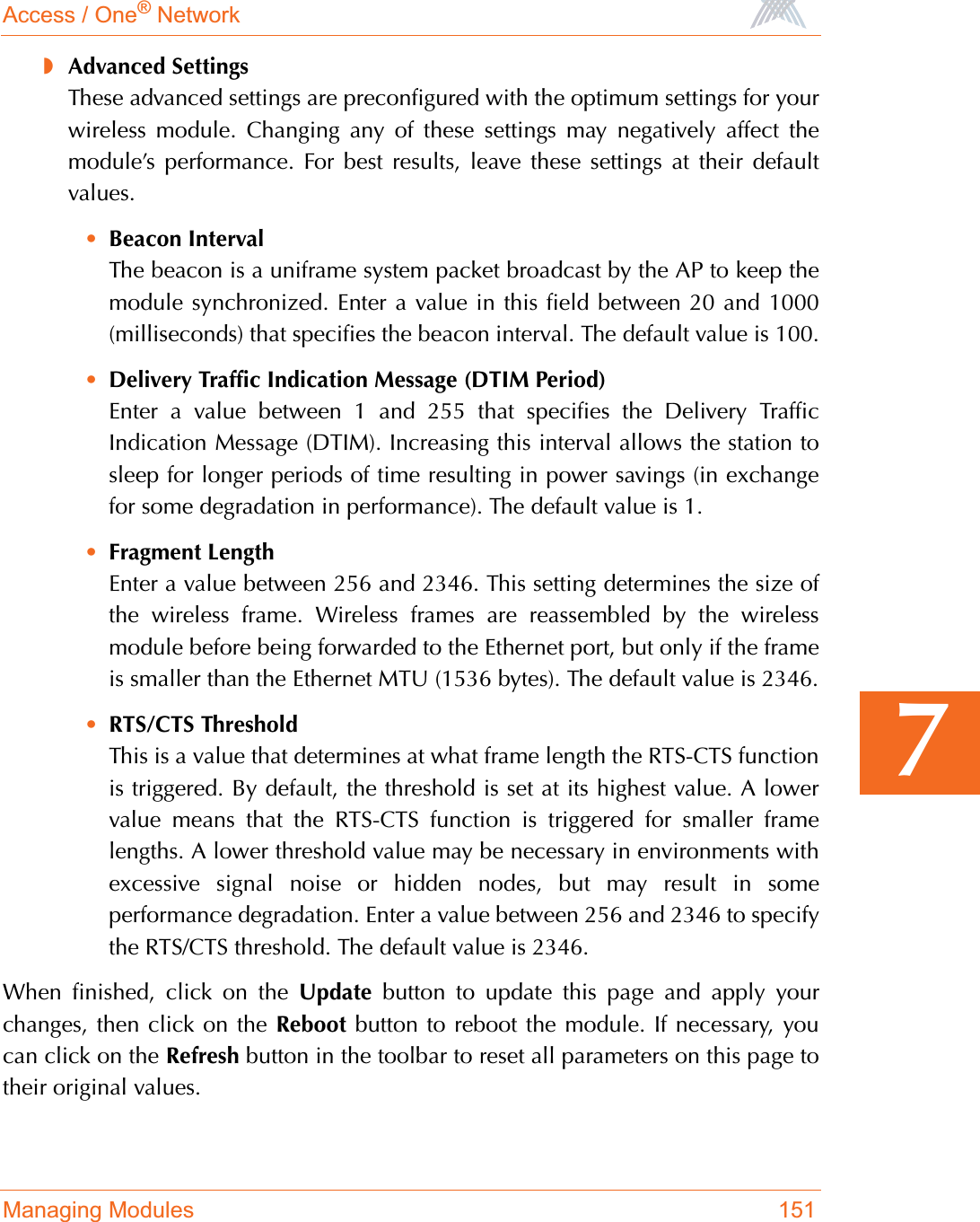 Access / One® NetworkManaging Modules 1517◗Advanced SettingsThese advanced settings are preconfigured with the optimum settings for yourwireless module. Changing any of these settings may negatively affect themodule’s performance. For best results, leave these settings at their defaultvalues.•Beacon IntervalThe beacon is a uniframe system packet broadcast by the AP to keep themodule synchronized. Enter a value in this field between 20 and 1000(milliseconds) that specifies the beacon interval. The default value is 100.•Delivery Traffic Indication Message (DTIM Period)Enter a value between 1 and 255 that specifies the Delivery TrafficIndication Message (DTIM). Increasing this interval allows the station tosleep for longer periods of time resulting in power savings (in exchangefor some degradation in performance). The default value is 1.•Fragment LengthEnter a value between 256 and 2346. This setting determines the size ofthe wireless frame. Wireless frames are reassembled by the wirelessmodule before being forwarded to the Ethernet port, but only if the frameis smaller than the Ethernet MTU (1536 bytes). The default value is 2346.•RTS/CTS ThresholdThis is a value that determines at what frame length the RTS-CTS functionis triggered. By default, the threshold is set at its highest value. A lowervalue means that the RTS-CTS function is triggered for smaller framelengths. A lower threshold value may be necessary in environments withexcessive signal noise or hidden nodes, but may result in someperformance degradation. Enter a value between 256 and 2346 to specifythe RTS/CTS threshold. The default value is 2346.When finished, click on the Update button to update this page and apply yourchanges, then click on the Reboot button to reboot the module. If necessary, youcan click on the Refresh button in the toolbar to reset all parameters on this page totheir original values.