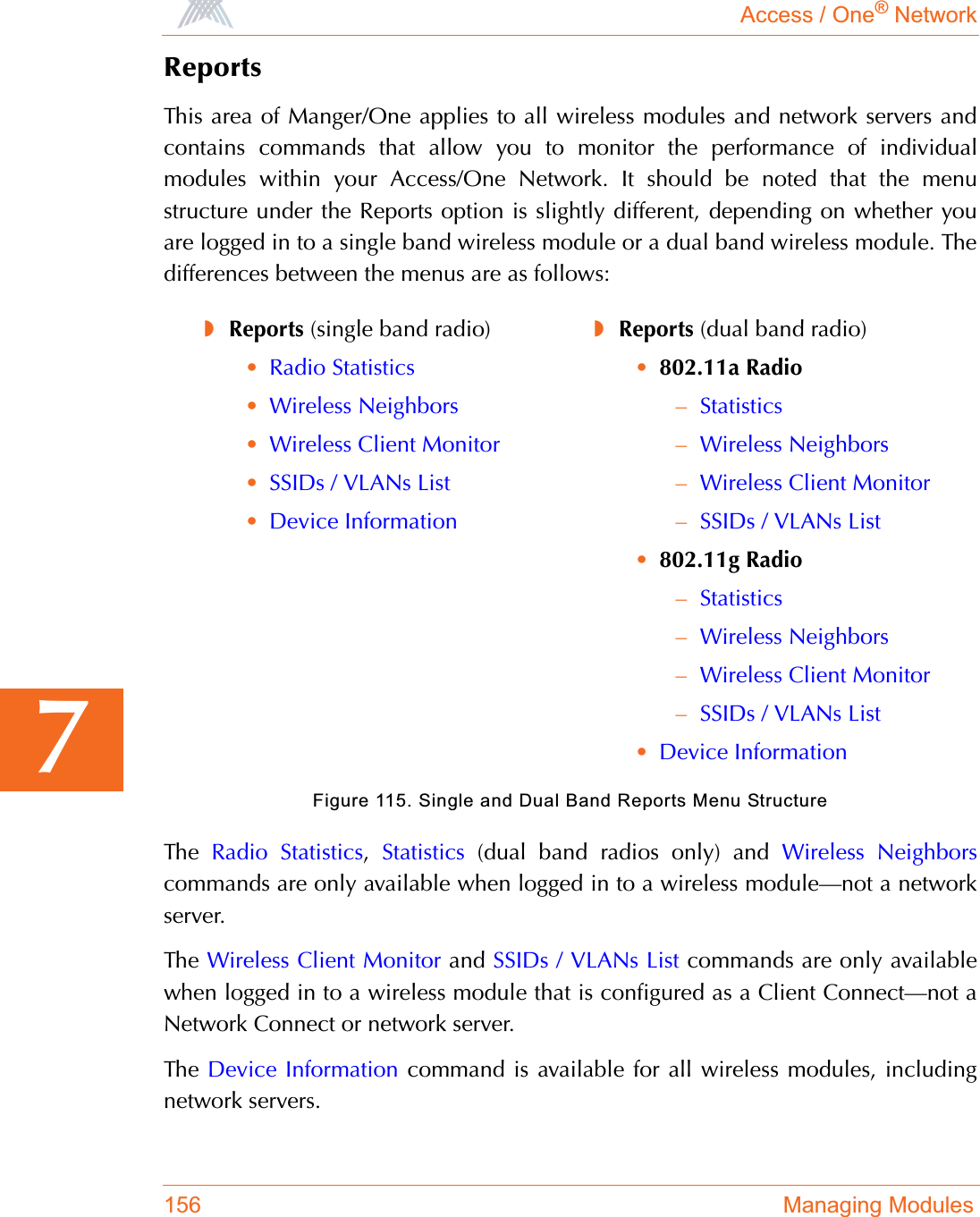 Access / One® Network156 Managing Modules7ReportsThis area of Manger/One applies to all wireless modules and network servers andcontains commands that allow you to monitor the performance of individualmodules within your Access/One Network. It should be noted that the menustructure under the Reports option is slightly different, depending on whether youare logged in to a single band wireless module or a dual band wireless module. Thedifferences between the menus are as follows:Figure 115. Single and Dual Band Reports Menu StructureThe  Radio Statistics,Statistics (dual band radios only) and Wireless Neighborscommands are only available when logged in to a wireless module—not a networkserver.The  Wireless Client Monitor and SSIDs / VLANs List commands are only availablewhen logged in to a wireless module that is configured as a Client Connect—not aNetwork Connect or network server.The  Device Information command is available for all wireless modules, includingnetwork servers.◗Reports (single band radio)•Radio Statistics•Wireless Neighbors•Wireless Client Monitor•SSIDs / VLANs List•Device Information◗Reports (dual band radio)•802.11a Radio–Statistics–Wireless Neighbors–Wireless Client Monitor–SSIDs / VLANs List•802.11g Radio–Statistics–Wireless Neighbors–Wireless Client Monitor–SSIDs / VLANs List•Device Information