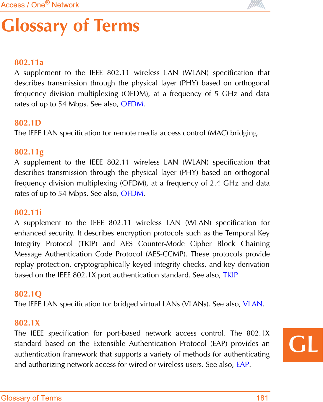 Access / One® NetworkGlossary of Terms 181GLGlossary of Terms802.11aA supplement to the IEEE 802.11 wireless LAN (WLAN) specification thatdescribes transmission through the physical layer (PHY) based on orthogonalfrequency division multiplexing (OFDM), at a frequency of 5 GHz and datarates of up to 54 Mbps. See also, OFDM.802.1DThe IEEE LAN specification for remote media access control (MAC) bridging.802.11gA supplement to the IEEE 802.11 wireless LAN (WLAN) specification thatdescribes transmission through the physical layer (PHY) based on orthogonalfrequency division multiplexing (OFDM), at a frequency of 2.4 GHz and datarates of up to 54 Mbps. See also, OFDM.802.11iA supplement to the IEEE 802.11 wireless LAN (WLAN) specification forenhanced security. It describes encryption protocols such as the Temporal KeyIntegrity Protocol (TKIP) and AES Counter-Mode Cipher Block ChainingMessage Authentication Code Protocol (AES-CCMP). These protocols providereplay protection, cryptographically keyed integrity checks, and key derivationbased on the IEEE 802.1X port authentication standard. See also, TKIP.802.1QThe IEEE LAN specification for bridged virtual LANs (VLANs). See also, VLAN.802.1XThe IEEE specification for port-based network access control. The 802.1Xstandard based on the Extensible Authentication Protocol (EAP) provides anauthentication framework that supports a variety of methods for authenticatingand authorizing network access for wired or wireless users. See also, EAP.