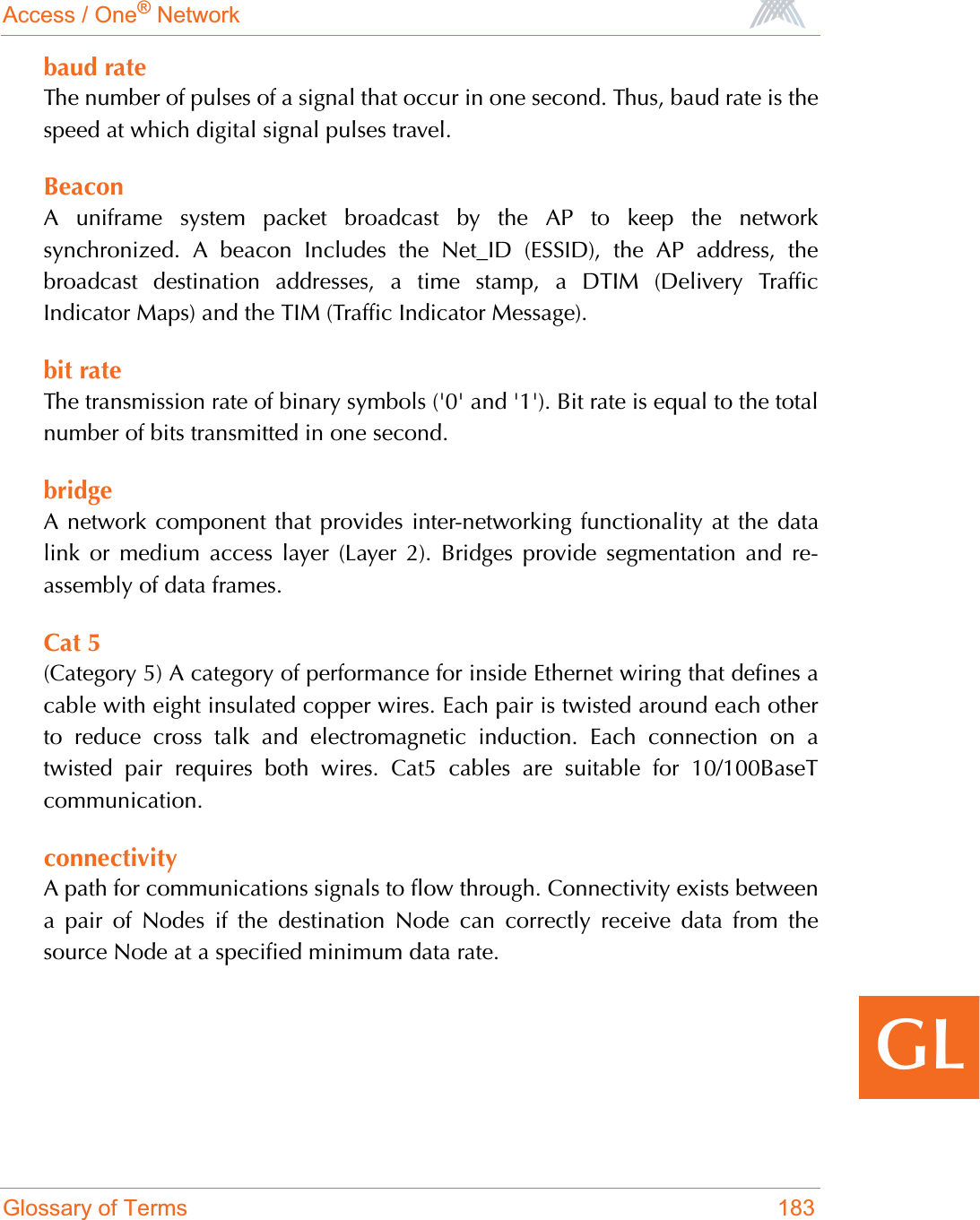 Access / One® NetworkGlossary of Terms 183GLbaud rateThe number of pulses of a signal that occur in one second. Thus, baud rate is thespeed at which digital signal pulses travel.BeaconA uniframe system packet broadcast by the AP to keep the networksynchronized. A beacon Includes the Net_ID (ESSID), the AP address, thebroadcast destination addresses, a time stamp, a DTIM (Delivery TrafficIndicator Maps) and the TIM (Traffic Indicator Message).bit rateThe transmission rate of binary symbols (&apos;0&apos; and &apos;1&apos;). Bit rate is equal to the totalnumber of bits transmitted in one second.bridgeA network component that provides inter-networking functionality at the datalink or medium access layer (Layer 2). Bridges provide segmentation and re-assembly of data frames.Cat 5(Category 5) A category of performance for inside Ethernet wiring that defines acable with eight insulated copper wires. Each pair is twisted around each otherto reduce cross talk and electromagnetic induction. Each connection on atwisted pair requires both wires. Cat5 cables are suitable for 10/100BaseTcommunication.connectivityA path for communications signals to flow through. Connectivity exists betweena pair of Nodes if the destination Node can correctly receive data from thesource Node at a specified minimum data rate. 