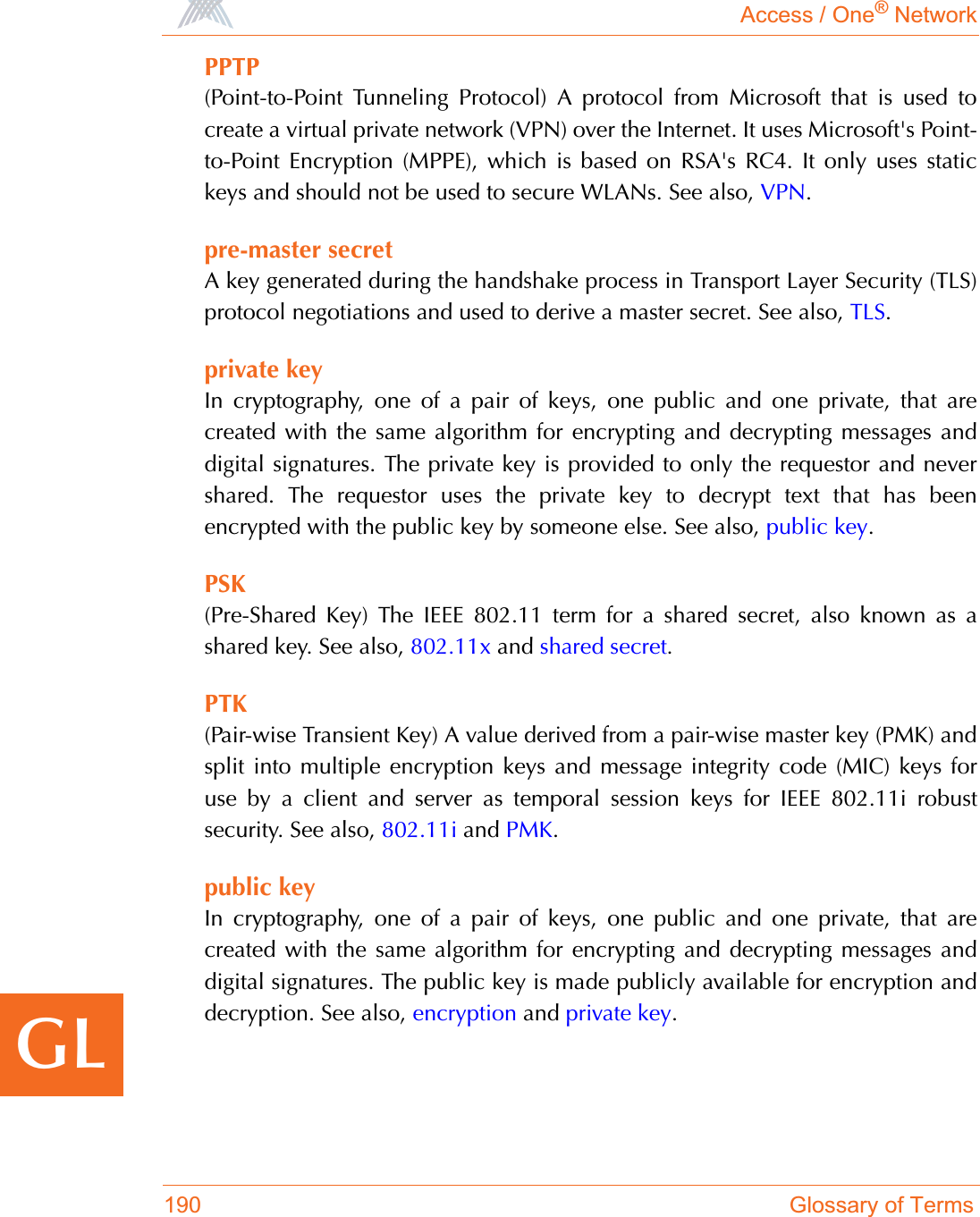 Access / One® Network190 Glossary of TermsGLPPTP(Point-to-Point Tunneling Protocol) A protocol from Microsoft that is used tocreate a virtual private network (VPN) over the Internet. It uses Microsoft&apos;s Point-to-Point Encryption (MPPE), which is based on RSA&apos;s RC4. It only uses statickeys and should not be used to secure WLANs. See also, VPN.pre-master secretA key generated during the handshake process in Transport Layer Security (TLS)protocol negotiations and used to derive a master secret. See also, TLS.private keyIn cryptography, one of a pair of keys, one public and one private, that arecreated with the same algorithm for encrypting and decrypting messages anddigital signatures. The private key is provided to only the requestor and nevershared. The requestor uses the private key to decrypt text that has beenencrypted with the public key by someone else. See also, public key.PSK(Pre-Shared Key) The IEEE 802.11 term for a shared secret, also known as ashared key. See also, 802.11x and shared secret.PTK(Pair-wise Transient Key) A value derived from a pair-wise master key (PMK) andsplit into multiple encryption keys and message integrity code (MIC) keys foruse by a client and server as temporal session keys for IEEE 802.11i robustsecurity. See also, 802.11i and PMK.public keyIn cryptography, one of a pair of keys, one public and one private, that arecreated with the same algorithm for encrypting and decrypting messages anddigital signatures. The public key is made publicly available for encryption anddecryption. See also, encryption and private key.