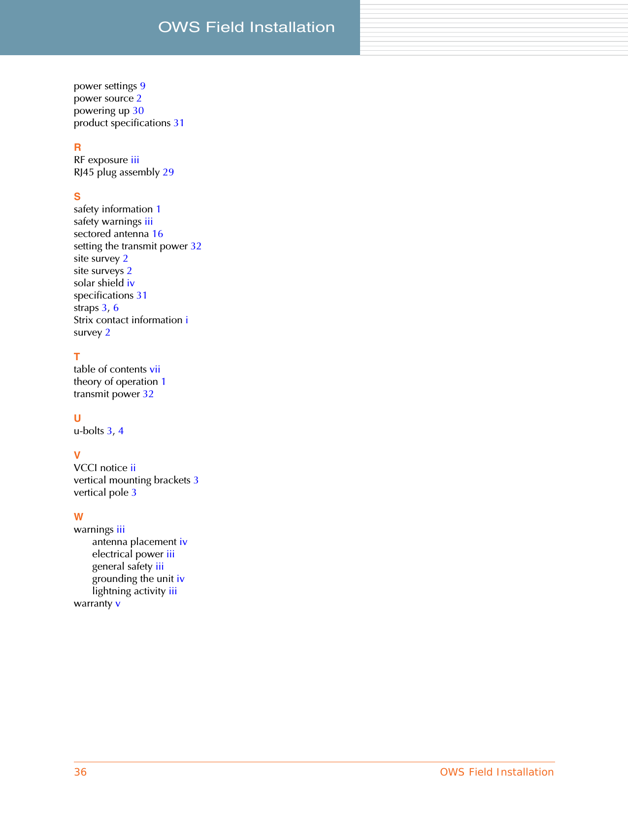 36 OWS Field InstallationOWS Field Installation     power settings 9power source 2powering up 30product specifications 31RRF exposure iiiRJ45 plug assembly 29Ssafety information 1safety warnings iiisectored antenna 16setting the transmit power 32site survey 2site surveys 2solar shield ivspecifications 31straps 3, 6Strix contact information isurvey 2Ttable of contents viitheory of operation 1transmit power 32Uu-bolts 3, 4VVCCI notice iivertical mounting brackets 3vertical pole 3Wwarnings iiiantenna placement ivelectrical power iiigeneral safety iiigrounding the unit ivlightning activity iiiwarranty v