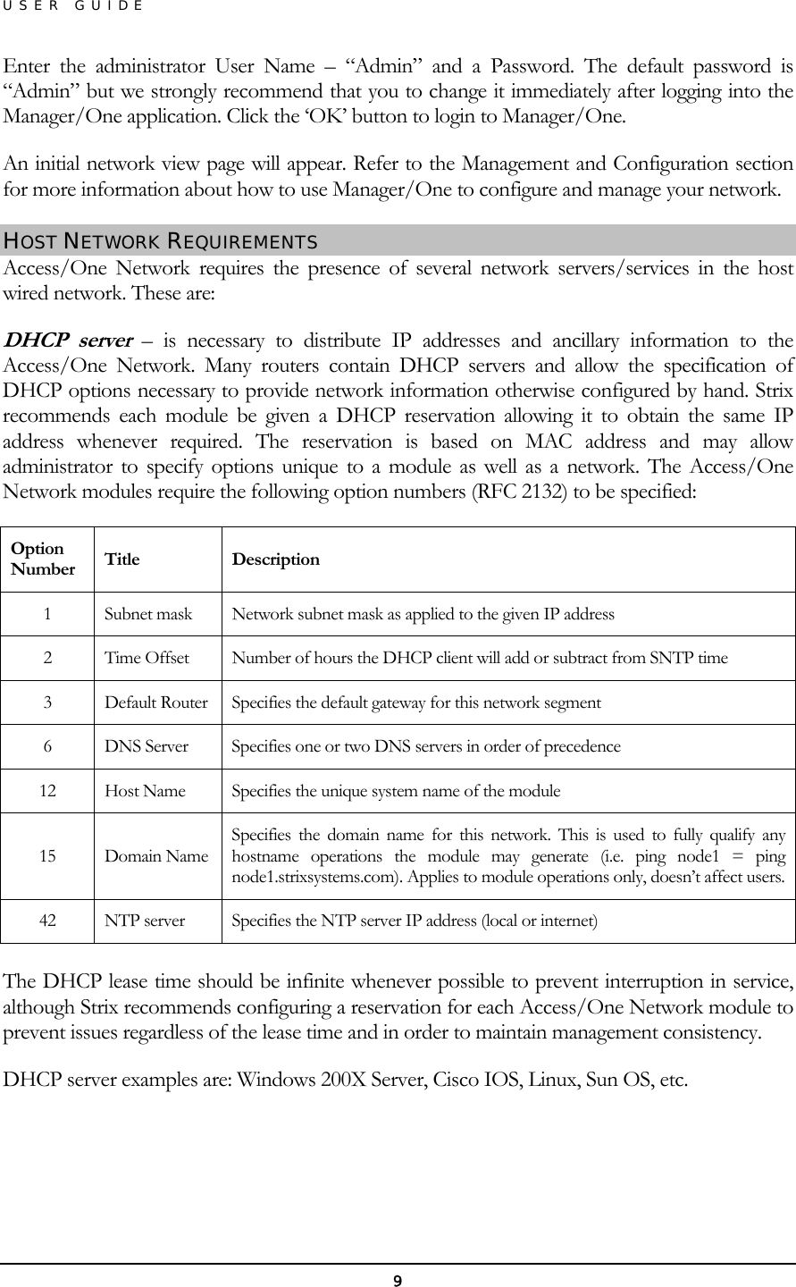 USER GUIDE Enter the administrator User Name – “Admin” and a Password. The default password is “Admin” but we strongly recommend that you to change it immediately after logging into the Manager/One application. Click the ‘OK’ button to login to Manager/One. An initial network view page will appear. Refer to the Management and Configuration section for more information about how to use Manager/One to configure and manage your network. HOST NETWORK REQUIREMENTS Access/One Network requires the presence of several network servers/services in the host wired network. These are: DHCP server – is necessary to distribute IP addresses and ancillary information to the Access/One Network. Many routers contain DHCP servers and allow the specification of DHCP options necessary to provide network information otherwise configured by hand. Strix recommends each module be given a DHCP reservation allowing it to obtain the same IP address whenever required. The reservation is based on MAC address and may allow administrator to specify options unique to a module as well as a network. The Access/One Network modules require the following option numbers (RFC 2132) to be specified: Option Number  Title Description 1  Subnet mask  Network subnet mask as applied to the given IP address 2  Time Offset  Number of hours the DHCP client will add or subtract from SNTP time 3  Default Router  Specifies the default gateway for this network segment 6  DNS Server  Specifies one or two DNS servers in order of precedence 12  Host Name  Specifies the unique system name of the module 15 Domain Name Specifies the domain name for this network. This is used to fully qualify any hostname operations the module may generate (i.e. ping node1 = ping node1.strixsystems.com). Applies to module operations only, doesn’t affect users.42  NTP server  Specifies the NTP server IP address (local or internet)  The DHCP lease time should be infinite whenever possible to prevent interruption in service, although Strix recommends configuring a reservation for each Access/One Network module to prevent issues regardless of the lease time and in order to maintain management consistency. DHCP server examples are: Windows 200X Server, Cisco IOS, Linux, Sun OS, etc.   9 