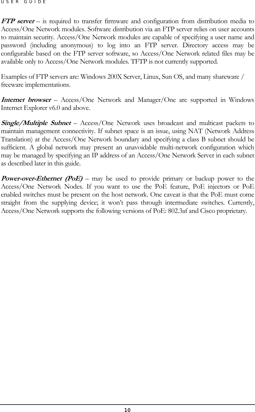 USER GUIDE FTP server – is required to transfer firmware and configuration from distribution media to Access/One Network modules. Software distribution via an FTP server relies on user accounts to maintain security. Access/One Network modules are capable of specifying a user name and password (including anonymous) to log into an FTP server. Directory access may be configurable based on the FTP server software, so Access/One Network related files may be available only to Access/One Network modules. TFTP is not currently supported. Examples of FTP servers are: Windows 200X Server, Linux, Sun OS, and many shareware / freeware implementations. Internet browser – Access/One Network and Manager/One are supported in Windows Internet Explorer v6.0 and above. Single/Multiple Subnet – Access/One Network uses broadcast and multicast packets to maintain management connectivity. If subnet space is an issue, using NAT (Network Address Translation) at the Access/One Network boundary and specifying a class B subnet should be sufficient. A global network may present an unavoidable multi-network configuration which may be managed by specifying an IP address of an Access/One Network Server in each subnet as described later in this guide. Power-over-Ethernet (PoE) – may be used to provide primary or backup power to the Access/One Network Nodes. If you want to use the PoE feature, PoE injectors or PoE enabled switches must be present on the host network. One caveat is that the PoE must come straight from the supplying device; it won’t pass through intermediate switches. Currently, Access/One Network supports the following versions of PoE: 802.3af and Cisco proprietary.            10 