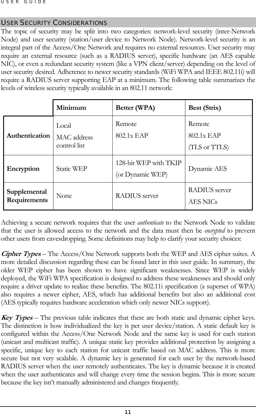 USER GUIDE USER SECURITY CONSIDERATIONS The topic of security may be split into two categories: network-level security (inter-Network Node) and user security (station/user device to Network Node). Network-level security is an integral part of the Access/One Network and requires no external resources. User security may require an external resource (such as a RADIUS server), specific hardware (an AES capable NIC), or even a redundant security system (like a VPN client/server) depending on the level of user security desired. Adherence to newer security standards (WiFi WPA and IEEE 802.11i) will require a RADIUS server supporting EAP at a minimum. The following table summarizes the levels of wireless security typically available in an 802.11 network:  Minimum  Better (WPA)  Best (Strix) Authentication Local MAC address control list Remote 802.1x EAP  Remote 802.1x EAP (TLS or TTLS) Encryption  Static WEP  128-bit WEP with TKIP (or Dynamic WEP)  Dynamic AES Supplemental Requirements  None RADIUS server RADIUS server AES NICs  Achieving a secure network requires that the user authenticate to the Network Node to validate that the user is allowed access to the network and the data must then be encrypted to prevent other users from eavesdropping. Some definitions may help to clarify your security choices: Cipher Types – The Access/One Network supports both the WEP and AES cipher suites. A more detailed discussion regarding these can be found later in this user guide. In summary, the older WEP cipher has been shown to have significant weaknesses. Since WEP is widely deployed, the WiFi WPA specification is designed to address these weaknesses and should only require a driver update to realize these benefits. The 802.11i specification (a superset of WPA) also requires a newer cipher, AES, which has additional benefits but also an additional cost (AES typically requires hardware acceleration which only newer NICs support). Key Types – The previous table indicates that there are both static and dynamic cipher keys. The distinction is how individualized the key is per user device/station. A static default key is configured within the Access/One Network Node and the same key is used for each station (unicast and multicast traffic). A unique static key provides additional protection by assigning a specific, unique key to each station for unicast traffic based on MAC address. This is more secure but not very scalable. A dynamic key is generated for each user by the network-based RADIUS server when the user remotely authenticates. The key is dynamic because it is created when the user authenticates and will change every time the session begins. This is more secure because the key isn’t manually administered and changes frequently. 11 