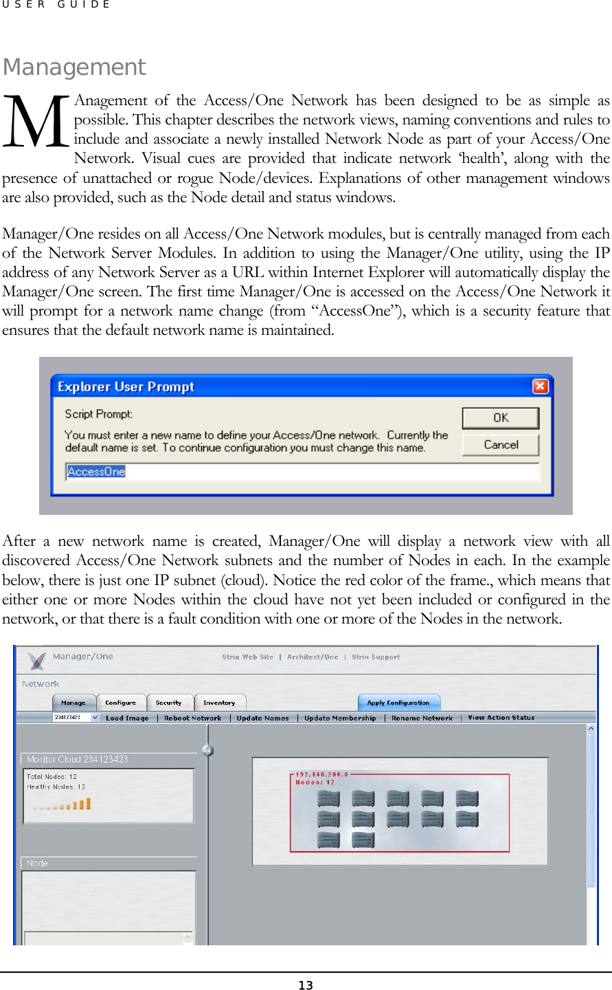 USER GUIDE ManageAnagement of the Access/One Network has been designed to be as simple as possible. This chapter describes the network views, naming conventions and rules to include and associate a newly installed Network Node as part of your Access/One Network. Visual cues are provided that indicate network ‘health’, along with the presence of unattached or rogue Node/devices. Explanations of other management windows are also provided, such as the Node detail and status windows. ment M Manager/One resides on all Access/One Network modules, but is centrally managed from each of the Network Server Modules. In addition to using the Manager/One utility, using the IP address of any Network Server as a URL within Internet Explorer will automatically display the Manager/One screen. The first time Manager/One is accessed on the Access/One Network it will prompt for a network name change (from “AccessOne”), which is a security feature that ensures that the default network name is maintained.  After a new network name is created, Manager/One will display a network view with all discovered Access/One Network subnets and the number of Nodes in each. In the example below, there is just one IP subnet (cloud). Notice the red color of the frame., which means that either one or more Nodes within the cloud have not yet been included or configured in the network, or that there is a fault condition with one or more of the Nodes in the network.  13 