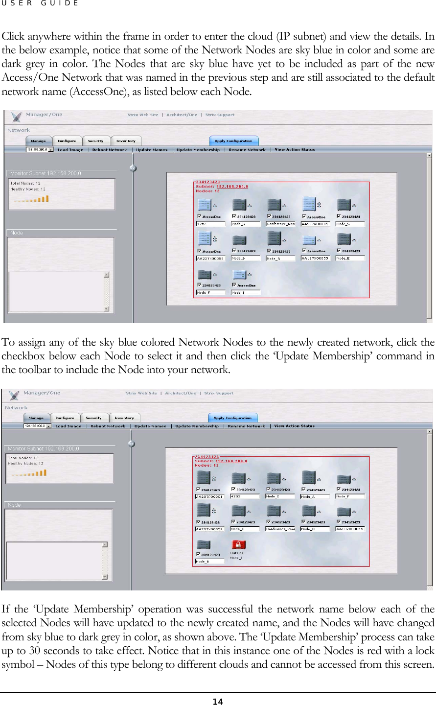 USER GUIDE Click anywhere within the frame in order to enter the cloud (IP subnet) and view the details. In the below example, notice that some of the Network Nodes are sky blue in color and some are dark grey in color. The Nodes that are sky blue have yet to be included as part of the new Access/One Network that was named in the previous step and are still associated to the default network name (AccessOne), as listed below each Node.  To assign any of the sky blue colored Network Nodes to the newly created network, click the checkbox below each Node to select it and then click the ‘Update Membership’ command in the toolbar to include the Node into your network.  If the ‘Update Membership’ operation was successful the network name below each of the selected Nodes will have updated to the newly created name, and the Nodes will have changed from sky blue to dark grey in color, as shown above. The ‘Update Membership’ process can take up to 30 seconds to take effect. Notice that in this instance one of the Nodes is red with a lock symbol – Nodes of this type belong to different clouds and cannot be accessed from this screen. 14 