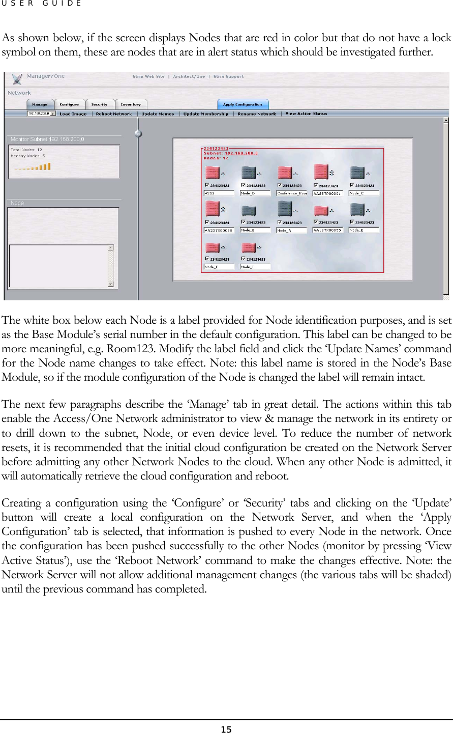 USER GUIDE As shown below, if the screen displays Nodes that are red in color but that do not have a lock symbol on them, these are nodes that are in alert status which should be investigated further.  The white box below each Node is a label provided for Node identification purposes, and is set as the Base Module’s serial number in the default configuration. This label can be changed to be more meaningful, e.g. Room123. Modify the label field and click the ‘Update Names’ command for the Node name changes to take effect. Note: this label name is stored in the Node’s Base Module, so if the module configuration of the Node is changed the label will remain intact. The next few paragraphs describe the ‘Manage’ tab in great detail. The actions within this tab enable the Access/One Network administrator to view &amp; manage the network in its entirety or to drill down to the subnet, Node, or even device level. To reduce the number of network resets, it is recommended that the initial cloud configuration be created on the Network Server before admitting any other Network Nodes to the cloud. When any other Node is admitted, it will automatically retrieve the cloud configuration and reboot. Creating a configuration using the ‘Configure’ or ‘Security’ tabs and clicking on the ‘Update’ button will create a local configuration on the Network Server, and when the ‘Apply Configuration’ tab is selected, that information is pushed to every Node in the network. Once the configuration has been pushed successfully to the other Nodes (monitor by pressing ‘View Active Status’), use the ‘Reboot Network’ command to make the changes effective. Note: the Network Server will not allow additional management changes (the various tabs will be shaded) until the previous command has completed.    15 