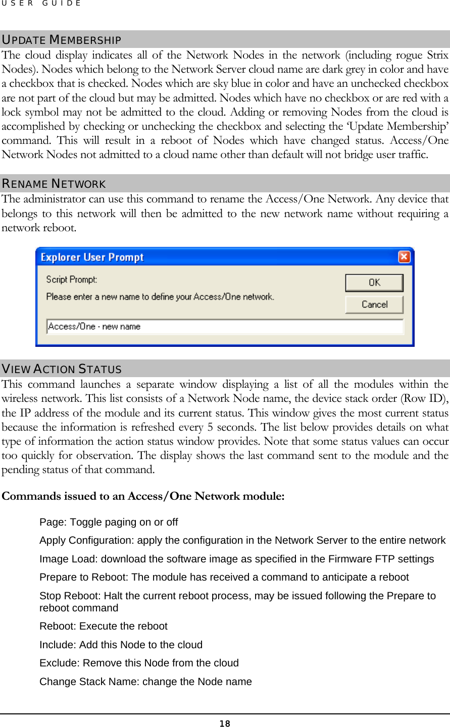 USER GUIDE UPDATE MEMBERSHIP The cloud display indicates all of the Network Nodes in the network (including rogue Strix Nodes). Nodes which belong to the Network Server cloud name are dark grey in color and have a checkbox that is checked. Nodes which are sky blue in color and have an unchecked checkbox are not part of the cloud but may be admitted. Nodes which have no checkbox or are red with a lock symbol may not be admitted to the cloud. Adding or removing Nodes from the cloud is accomplished by checking or unchecking the checkbox and selecting the ‘Update Membership’ command. This will result in a reboot of Nodes which have changed status. Access/One Network Nodes not admitted to a cloud name other than default will not bridge user traffic. RENAME NETWORK The administrator can use this command to rename the Access/One Network. Any device that belongs to this network will then be admitted to the new network name without requiring a network reboot.  VIEW ACTION STATUS This command launches a separate window displaying a list of all the modules within the wireless network. This list consists of a Network Node name, the device stack order (Row ID), the IP address of the module and its current status. This window gives the most current status because the information is refreshed every 5 seconds. The list below provides details on what type of information the action status window provides. Note that some status values can occur too quickly for observation. The display shows the last command sent to the module and the pending status of that command. Commands issued to an Access/One Network module: Page: Toggle paging on or off Apply Configuration: apply the configuration in the Network Server to the entire network Image Load: download the software image as specified in the Firmware FTP settings Prepare to Reboot: The module has received a command to anticipate a reboot Stop Reboot: Halt the current reboot process, may be issued following the Prepare to reboot command Reboot: Execute the reboot Include: Add this Node to the cloud Exclude: Remove this Node from the cloud Change Stack Name: change the Node name 18 