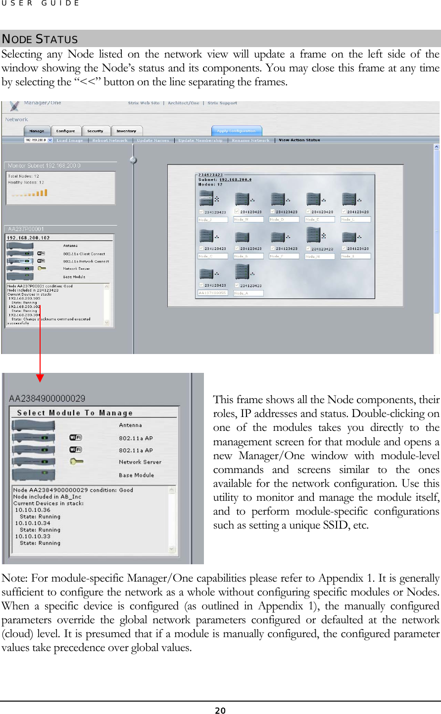 USER GUIDE NODE STATUS Selecting any Node listed on the network view will update a frame on the left side of the window showing the Node’s status and its components. You may close this frame at any time by selecting the “&lt;&lt;” button on the line separating the frames.    This frame shows all the Node components, their roles, IP addresses and status. Double-clicking on one of the modules takes you directly to the management screen for that module and opens a new Manager/One window with module-level commands and screens similar to the ones available for the network configuration. Use this utility to monitor and manage the module itself, and to perform module-specific configurations such as setting a unique SSID, etc.  Note: For module-specific Manager/One capabilities please refer to Appendix 1. It is generally sufficient to configure the network as a whole without configuring specific modules or Nodes. When a specific device is configured (as outlined in Appendix 1), the manually configured parameters override the global network parameters configured or defaulted at the network (cloud) level. It is presumed that if a module is manually configured, the configured parameter values take precedence over global values.  20 