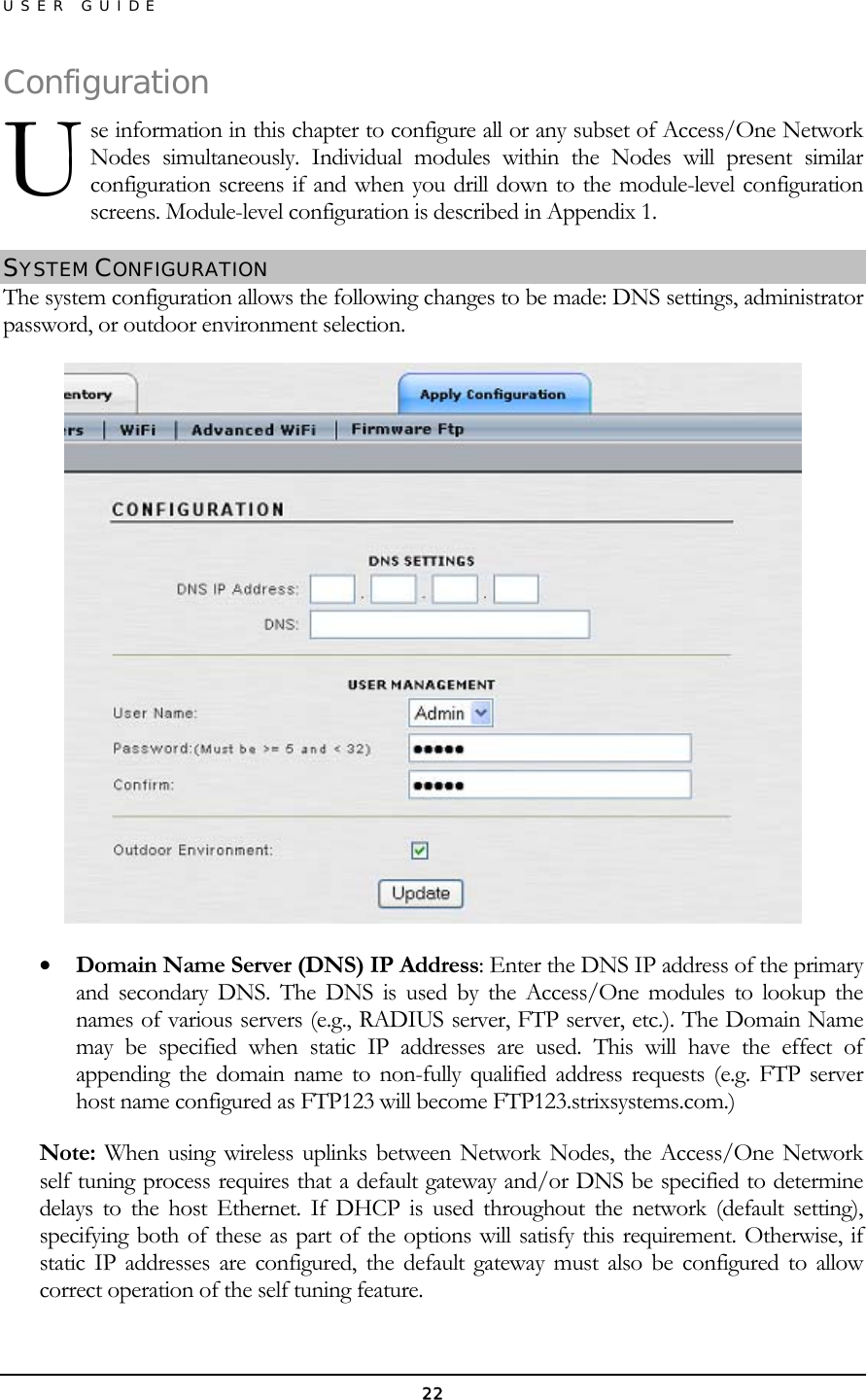 USER GUIDE Configuse information in this chapter to configure all or any subset of Access/One Network Nodes simultaneously. Individual modules within the Nodes will present similar configuration screens if and when you drill down to the module-level configuration screens. Module-level configuration is described in Appendix 1. ration U SYSTEM CONFIGURATION The system configuration allows the following changes to be made: DNS settings, administrator password, or outdoor environment selection.  •  Domain Name Server (DNS) IP Address: Enter the DNS IP address of the primary and secondary DNS. The DNS is used by the Access/One modules to lookup the names of various servers (e.g., RADIUS server, FTP server, etc.). The Domain Name may be specified when static IP addresses are used. This will have the effect of appending the domain name to non-fully qualified address requests (e.g. FTP server host name configured as FTP123 will become FTP123.strixsystems.com.) Note: When using wireless uplinks between Network Nodes, the Access/One Network self tuning process requires that a default gateway and/or DNS be specified to determine delays to the host Ethernet. If DHCP is used throughout the network (default setting), specifying both of these as part of the options will satisfy this requirement. Otherwise, if static IP addresses are configured, the default gateway must also be configured to allow correct operation of the self tuning feature. 22 