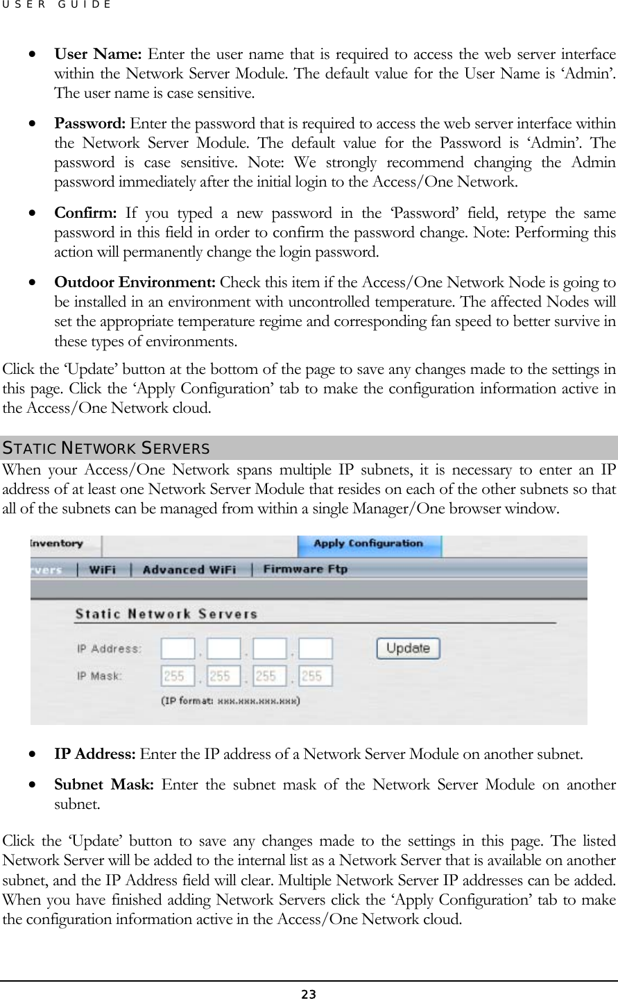 USER GUIDE •  User Name: Enter the user name that is required to access the web server interface within the Network Server Module. The default value for the User Name is ‘Admin’. The user name is case sensitive. •  Password: Enter the password that is required to access the web server interface within the Network Server Module. The default value for the Password is ‘Admin’. The password is case sensitive. Note: We strongly recommend changing the Admin password immediately after the initial login to the Access/One Network. •  Confirm: If you typed a new password in the ‘Password’ field, retype the same password in this field in order to confirm the password change. Note: Performing this action will permanently change the login password. •  Outdoor Environment: Check this item if the Access/One Network Node is going to be installed in an environment with uncontrolled temperature. The affected Nodes will set the appropriate temperature regime and corresponding fan speed to better survive in these types of environments. Click the ‘Update’ button at the bottom of the page to save any changes made to the settings in this page. Click the ‘Apply Configuration’ tab to make the configuration information active in the Access/One Network cloud. STATIC NETWORK SERVERS  When your Access/One Network spans multiple IP subnets, it is necessary to enter an IP address of at least one Network Server Module that resides on each of the other subnets so that all of the subnets can be managed from within a single Manager/One browser window.  •  IP Address: Enter the IP address of a Network Server Module on another subnet.  •  Subnet Mask: Enter the subnet mask of the Network Server Module on another subnet. Click the ‘Update’ button to save any changes made to the settings in this page. The listed Network Server will be added to the internal list as a Network Server that is available on another subnet, and the IP Address field will clear. Multiple Network Server IP addresses can be added. When you have finished adding Network Servers click the ‘Apply Configuration’ tab to make the configuration information active in the Access/One Network cloud. 23 