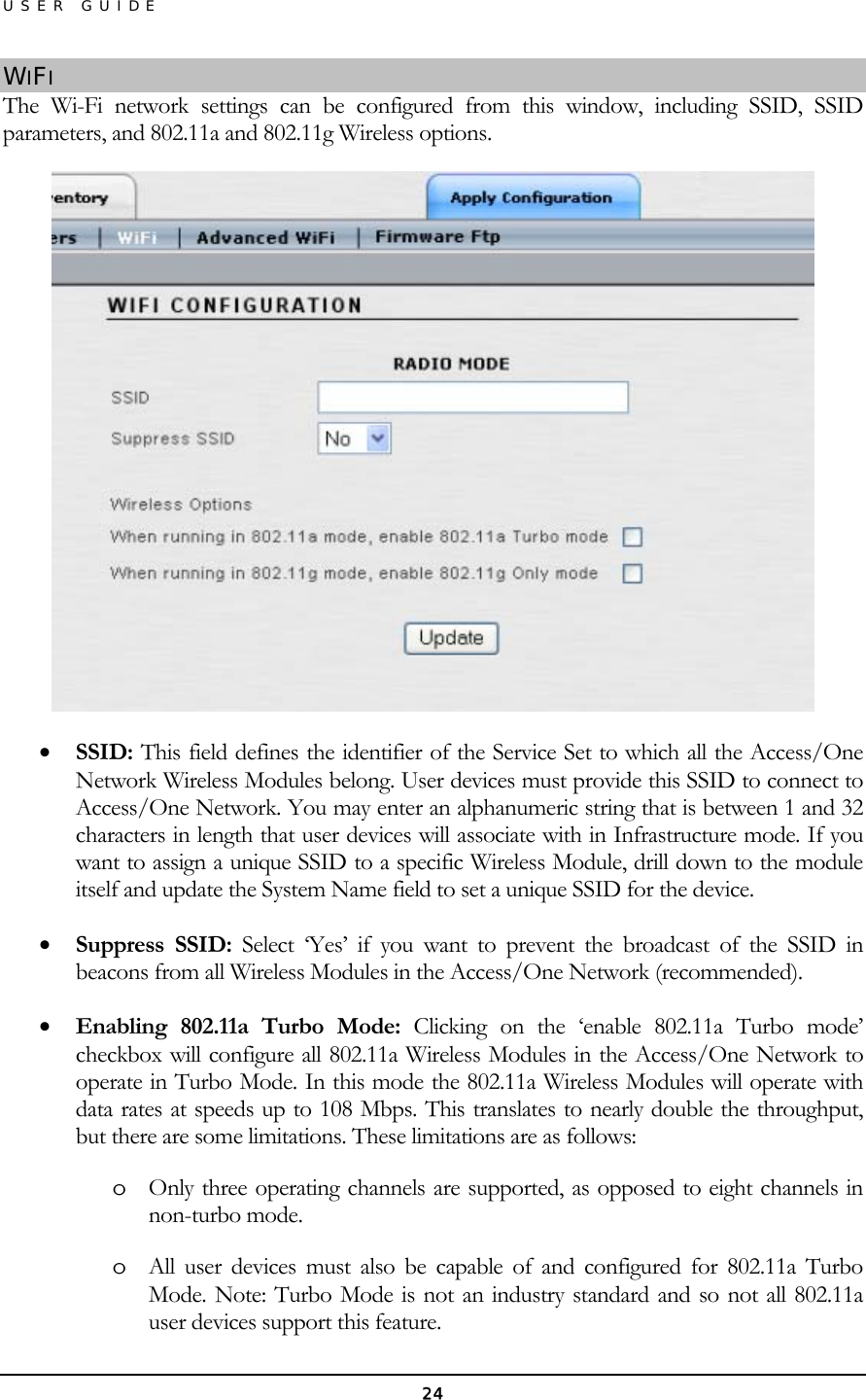 USER GUIDE WIFI The Wi-Fi network settings can be configured from this window, including SSID, SSID parameters, and 802.11a and 802.11g Wireless options.  •  SSID: This field defines the identifier of the Service Set to which all the Access/One Network Wireless Modules belong. User devices must provide this SSID to connect to Access/One Network. You may enter an alphanumeric string that is between 1 and 32 characters in length that user devices will associate with in Infrastructure mode. If you want to assign a unique SSID to a specific Wireless Module, drill down to the module itself and update the System Name field to set a unique SSID for the device. •  Suppress SSID: Select ‘Yes’ if you want to prevent the broadcast of the SSID in beacons from all Wireless Modules in the Access/One Network (recommended). •  Enabling 802.11a Turbo Mode: Clicking on the ‘enable 802.11a Turbo mode’ checkbox will configure all 802.11a Wireless Modules in the Access/One Network to operate in Turbo Mode. In this mode the 802.11a Wireless Modules will operate with data rates at speeds up to 108 Mbps. This translates to nearly double the throughput, but there are some limitations. These limitations are as follows: o  Only three operating channels are supported, as opposed to eight channels in non-turbo mode. o  All user devices must also be capable of and configured for 802.11a Turbo Mode. Note: Turbo Mode is not an industry standard and so not all 802.11a user devices support this feature. 24 