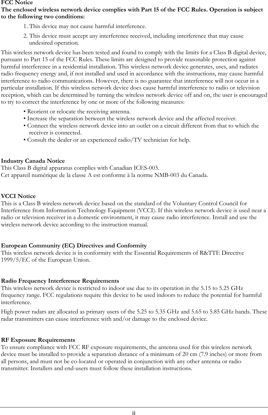  FCC Notice The enclosed wireless network device complies with Part 15 of the FCC Rules. Operation is subject to the following two conditions: 1. This device may not cause harmful interference. 2. This device must accept any interference received, including interference that may cause undesired operation. This wireless network device has been tested and found to comply with the limits for a Class B digital device, pursuant to Part 15 of the FCC Rules. These limits are designed to provide reasonable protection against harmful interference in a residential installation. This wireless network device generates, uses, and radiates radio frequency energy and, if not installed and used in accordance with the instructions, may cause harmful interference to radio communications. However, there is no guarantee that interference will not occur in a particular installation. If this wireless network device does cause harmful interference to radio or television reception, which can be determined by turning the wireless network device off and on, the user is encouraged to try to correct the interference by one or more of the following measures: • Reorient or relocate the receiving antenna. • Increase the separation between the wireless network device and the affected receiver. • Connect the wireless network device into an outlet on a circuit different from that to which the receiver is connected. • Consult the dealer or an experienced radio/TV technician for help.   Industry Canada Notice This Class B digital apparatus complies with Canadian ICES-003. Cet appareil numérique de la classe A est conforme à la norme NMB-003 du Canada.   VCCI Notice This is a Class B wireless network device based on the standard of the Voluntary Control Council for Interference from Information Technology Equipment (VCCI). If this wireless network device is used near a radio or television receiver in a domestic environment, it may cause radio interference. Install and use the wireless network device according to the instruction manual.   European Community (EC) Directives and Conformity This wireless network device is in conformity with the Essential Requirements of R&amp;TTE Directive 1999/5/EC of the European Union.    Radio Frequency Interference Requirements This wireless network device is restricted to indoor use due to its operation in the 5.15 to 5.25 GHz frequency range. FCC regulations require this device to be used indoors to reduce the potential for harmful interference. High power radars are allocated as primary users of the 5.25 to 5.35 GHz and 5.65 to 5.85 GHz bands. These radar transmitters can cause interference with and/or damage to the enclosed device.    RF Exposure Requirements  To ensure compliance with FCC RF exposure requirements, the antenna used for this wireless network device must be installed to provide a separation distance of a minimum of 20 cm (7.9 inches) or more from all persons, and must not be co-located or operated in conjunction with any other antenna or radio transmitter. Installers and end-users must follow these installation instructions.     ii 